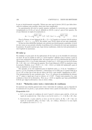´
CAP´
ıTULO 11. TESTS DE HIPOTESIS

136

lo que es intuitivamente razonable. N´tese que usar aqu´ el pivote (10.11) que daba intero
ı
valos de conﬁanza m´s sencillos, dar´a tests m´s complicados.
a
ı
a
La aproximaci´n del nivel se puede mejorar mediante la correcci´n por continuidad,
o
o
reemplazando en (11.3) a p∗ por p∗ deﬁnida en (10.15), y por p∗ para el test opuesto. En
+
−
el caso bilateral, la regi´n de aceptaci´n es
o
o
p0 − z1−α/2

p0 (1 − p0 )
≤ p∗ < p∗ ≤ p0 + z1−α/2
−
+
n

p0 (1 − p0 )
.
n

(11.4)

Para la Poisson, el test bilateral de H0 = {λ = λ0 } basado en el pivote (10.19) rechaza
ıa
a
cuando |λ∗ − λ0 | > z1−α/2 λ0 /n. En cambio, usar (10.21) dar´ un test m´s complicado.
Si bien los tests deducidos mediante este m´todo son intuitivamente aceptables, el nivel
e
de este curso no nos permite abordar el problema de la obtenci´n de tests que maximicen
o
la potencia. Se puede mostrar que, bajo ciertas condiciones, todos los tests presentados en
este Cap´
ıtulo la maximizan.

El valor p
En realidad, en gran parte de las aplicaciones de los tests no se ha decidido de antemano
un nivel. Se usa en cambio el valor p o “nivel emp´rico” deﬁnido como el menor α para el
ı
que el test rechazar´ la hip´tesis nula. De manera que si G es la distribuci´n del pivote T
ıa
o
o
(Proposici´n 11.2), y t es el valor observado, el valor p es 1 − G(t) para un test de la forma
o
H1 = {θ > θ0 }, y p = G(t) para la opuesta. En el caso bilateral, si D(T ) es sim´trica como
e
la normal o Student, es p = P(|T | > t) = 2(1 − G(t)) (¡ el doble del unilateral!); para el
caso no sim´trico ver el ejercicio 11.2.
e
Por ejemplo, si un test unilateral para la hip´tesis nula µ ≤ 3 da un “estad´
o
ıstico t”
igual a 1.4 con 10 grados de libertad, y observamos en la tabla que el cuantil 0.90 de la
t10 es 1.37, se dice que el test dio un valor p de 0.10, o que result´ “signiﬁcativo al 10%”.
o
Una interpretaci´n de este resultado ser´ “si µ ≤ 3, entonces la probabilidad de obtener
o
ıa:
un “t” mayor o igual que el que se obtuvo, es ≤ 0.10”. Cuanto m´s peque˜o el p, m´s
a
n
a
evidencia a favor de la alternativa. Pero un p = 0.10 no signiﬁca que haya probabilidad
0.10 de que valga la alternativa: ´sta es cierta o falsa.
e

11.2.1

*Relaci´n entre tests e intervalos de conﬁanza
o

Se mostrar´ una relaci´n general entre tests e intervalos de conﬁanza, que no depende de
a
o
la existencia de un pivote, y que permite obtener tests a partir de intervalos o viceversa.
Proposici´n 11.3
o
a. Si I es una regi´n de conﬁanza de nivel β para θ, entonces para cada θ0 , el test con
o
regi´n de aceptaci´n {x : I(x) θ0 } es un test de nivel α = 1 − β de H0 = {θ = θ0 }.
o
o
b. Inversamente, si para cada θ0 se tiene un test de nivel α de H0 = {θ = θ0 } con
regi´n de aceptaci´n A(θ0 ), sea I(x) = {θ0 : x ∈ A(θ0 )}. Entonces I es una regi´n
o
o
o
de conﬁanza de nivel β = 1 − α.

 