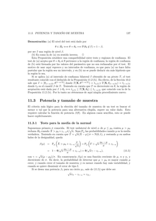 ˜
11.3. POTENCIA Y TAMANO DE MUESTRA

137

Demostraci´n: (a) El nivel del test est´ dado por
o
a
θ ∈ H0 ⇐⇒ θ = θ0 =⇒ P(θ0 ∈ I) = 1 − β,
/
por ser I una regi´n de nivel β.
o
(b) Es como la de (a) en sentido inverso.
Esta Proposici´n establece una compatibilidad entre tests y regiones de conﬁanza. El
o
test de (a) acepta que θ = θ0 si θ pertenece a la regi´n de conﬁanza; la regi´n de conﬁanza
o
o
de (b) est´ formada por los valores del par´metro que no son rechazados por el test. El
a
a
motivo de usar aqu´ regiones y no intervalos de conﬁanza, es que para (a) no hace falta
ı
postular que la regi´n sea un intervalo, y en (b) no se puede deducir sin m´s hip´tesis que
o
a
o
la regi´n lo sea.
o
Si se aplica (a) al intervalo de conﬁanza bilateral I obtenido de un pivote T , el test
resultante coincide con el deducido de la Proposici´n 11.2 (b). En efecto, de la Secci´n 10.2
o
o
sale que I = [θ(1−α/2) , θ (1−α/2) ] donde T (X, θ(1−α/2) ) = tα/2 y T (X, θ(1−α/2) ) = t1−α/2 ,
donde tβ es el cuantil β de T . Teniendo en cuenta que T es decreciente en θ, la regi´n de
o
aceptaci´n est´ dada por I θ0 ⇐⇒ tα/2 ≤ T (X, θ0 ) ≤ t1−α/2 , que coincide con la de la
o
a
Proposici´n 11.2 (b). Por lo tanto no obtenemos de aqu´ ning´n procedimiento nuevo.
o
ı
u

11.3

Potencia y tama˜ o de muestra
n

El criterio m´s l´gico para la elecci´n del tama˜o de muestra de un test es buscar el
a o
o
n
menor n tal que la potencia para una alternativa elegida, supere un valor dado. Esto
requiere calcular la funci´n de potencia β(θ). En algunos casos sencillos, esto se puede
o
hacer expl´citamente.
ı

11.3.1

Tests para la media de la normal

Suponemos primero σ conocida. El √ unilateral de nivel α de µ ≤ µ0 contra µ > µ0
test
¯
rechaza H0 cuando X > µ0 + z1−α σ/ n. √
Sean Pµ las probabilidades cuando µ es la media
¯
verdadera. Teniendo en cuenta que T = n(X − µ)/σ ∼ N(0, 1), y restando µ en ambos
lados de la desigualdad, queda
√ µ0 − µ
σ
¯
β(µ) = Pµ X > µ0 + z1−α √
= Pµ T > n
+ z1−α
n
σ
√
√ µ0 − µ
= 1 − Φ( n
+ z1−α ) = Φ( nγ − z1−α ),
(11.5)
σ
√
con γ = n(µ − µ0 )/σ. En consecuencia β(µ) es una funci´n creciente de µ, n y α, y
o
decreciente de σ. Es decir, la probabilidad de detectar que µ > µ0 es mayor cuando µ
crece, y cuando crece el tama˜o de muestra; y es menor cuando hay m´s variabilidad, y
n
a
cuando se quiere disminuir el error de tipo I.
Si se desea una potencia β1 para un cierto µ1 , sale de (11.5) que debe ser
√
nγ1 − z1−α = zβ1 ,

 