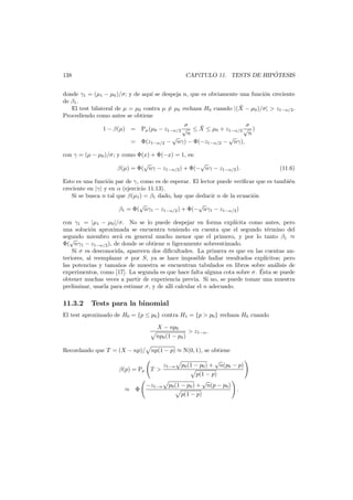 ´
CAP´
ıTULO 11. TESTS DE HIPOTESIS

138

donde γ1 = (µ1 − µ0 )/σ; y de aqu´ se despeja n, que es obviamente una funci´n creciente
ı
o
de β1 .
¯
El test bilateral de µ = µ0 contra µ = µ0 rechaza H0 cuando |(X − µ0 )/σ| > z1−α/2 .
Procediendo como antes se obtiene
σ
σ
¯
1 − β(µ) = Pµ (µ0 − z1−α/2 √ ≤ X ≤ µ0 + z1−α/2 √ )
n
n
√
√
= Φ(z1−α/2 − nγ) − Φ(−z1−α/2 − nγ),
con γ = (µ − µ0 )/σ; y como Φ(x) + Φ(−x) = 1, es:

√
√
β(µ) = Φ( nγ − z1−α/2 ) + Φ(− nγ − z1−α/2 ).

(11.6)

Esto es una funci´n par de γ, como es de esperar. El lector puede veriﬁcar que es tambi´n
o
e
creciente en |γ| y en α (ejercicio 11.13).
Si se busca n tal que β(µ1 ) = β1 dado, hay que deducir n de la ecuaci´n
o
√
√
β1 = Φ( nγ1 − z1−α/2 ) + Φ(− nγ1 − z1−α/2 )
con γ1 = |µ1 − µ0 |/σ. No se lo puede despejar en forma expl´cita como antes, pero
ı
una soluci´n aproximada se encuentra teniendo en cuenta que el segundo t´rmino del
o
e
segundo miembro ser´ en general mucho menor que el primero, y por lo tanto β1 ≈
a
√
Φ( nγ1 − z1−α/2 ), de donde se obtiene n ligeramente sobreestimado.
Si σ es desconocida, aparecen dos diﬁcultades. La primera es que en las cuentas anteriores, al reemplazar σ por S, ya se hace imposible hallar resultados expl´citos; pero
ı
las potencias y tama˜os de muestra se encuentran tabulados en libros sobre an´lisis de
n
a
´
experimentos, como [17]. La segunda es que hace falta alguna cota sobre σ. Esta se puede
obtener muchas veces a partir de experiencia previa. Si no, se puede tomar una muestra
preliminar, usarla para estimar σ, y de all´ calcular el n adecuado.
ı

11.3.2

Tests para la binomial

El test aproximado de H0 = {p ≤ p0 } contra H1 = {p > p0 } rechaza H0 cuando
X − np0
> z1−α .
np0 (1 − p0 )
Recordando que T = (X − np)/ np(1 − p) ≈ N(0, 1), se obtiene
β(p) = Pp T >
≈ Φ

−z1−α

√
p0 (1 − p0 ) + n(p0 − p)
p(1 − p)
√
p0 (1 − p0 ) + n(p − p0 )
.
p(1 − p)

z1−α

 