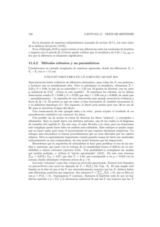 140

´
CAP´
ıTULO 11. TESTS DE HIPOTESIS

En la situaci´n de muestras independientes normales de secci´n 10.7.1, los tests sobre
o
o
se deducen del pivote (10.25).
Si en el Ejemplo 10.D se quiere testear si hay diferencias entre los resultados de hombres
y mujeres con el m´todo B, el lector puede veriﬁcar que el estad´
e
ıstico da 5.16 > t48,.995 , o
sea que la diferencia es altamente signiﬁcativa.

11.4.2

M´todos robustos y no param´tricos
e
e

Consideremos un ejemplo imaginario de muestras apareadas, donde las diferencias Zi =
Yi − Xi con n = 11 son
0.753 0.377 0.0618 0.306 0.155 1.75 0.383 0.764 1.28 0.847 30.0
Aqu´ parecer´ haber evidencia de diferencia sistem´tica, pues todas las Zi son positivas,
ı
ıa
a
¯
e inclusive una es notablemente alta. Pero si calculamos el estad´stico, obtenemos Z =
ı
3.33 y S = 8.86, lo que da un miserable t = 1.25 con 10 grados de libertad, con un valor
p unilateral de 0.12. ¿C´mo es esto posible?. Si repetimos los c´lculos sin la ultima
o
a
´
¯
observaci´n resulta Z = 0.668 y S = 0.529, que dan t = 3.99 con p = 0.0016, de modo que
o
–parad´jicamente– la supresi´n de una observaci´n muy grande aumenta la evidencia a
o
o
o
¯
favor de > 0. El motivo es que ese valor, si bien incrementa Z, tambi´n incrementa S,
e
y en deﬁnitiva disminuye el t. Por supuesto, el efecto ser´ mucho peor con -30 en vez de
ıa
30, pues se invertir´ el signo del efecto.
ıa
Una consecuencia de este ejemplo salta a la vista: jam´s aceptar el resultado de un
a
procedimiento estad´
ıstico sin examinar los datos.
Una posible v´ de acci´n es tratar de detectar los datos “at´
ıa
o
ıpicos”, y corregirlos o
eliminarlos. Esto se puede hacer con distintos m´todos, uno de los cuales es el diagrama
e
de cuantiles del cap´
ıtulo 8. En este caso, el valor 30 salta a la vista, pero en situaciones
m´s complejas puede hacer falta un an´lisis m´s cuidadoso. Este enfoque es mucho mejor
a
a
a
que no hacer nada; pero tiene el inconveniente de que requiere decisiones subjetivas. Un
enfoque m´s sistem´tico es buscar procedimientos que no sean afectados por los valores
a
a
at´
ıpicos. Esto es especialmente importante cuando grandes masas de datos son analizadas
rutinariamente en una computadora, sin una mente humana que las inspeccione.
Recordemos que la suposici´n de normalidad se hace para justiﬁcar el uso de las meo
dias y varianzas, que junto con la ventaja de su simplicidad tienen el defecto de su sensibilidad a valores extremos (ejercicio 9.10). Una posibilidad es reemplazar las medias
por medias podadas, y utilizar el “pivote aproximado” (10.8). En este caso tenemos
¯
Z.25 = 0.673 y S.25 = 0.27, que dan T = 2.49, que corresponde a un p = 0.016 con la
normal, dando abundante evidencia acerca de µ > 0.
Los tests “robustos” como ´ste, tienen un nivel s´lo aproximado. Existen tests llamados
e
o
no param´tricos cuyo nivel no depende de F = D(Zi ) [16, Cap. 9]. El m´s simple est´
e
a
a
basado en la idea de que si las Y son sistem´ticamente mayores que las X, debiera haber
a
n
m´s diferencias positivas que negativas. Sea entonces U = i=1 I(Zi > 0), que es Bi(n, p)
a
con p = P(Zi > 0). Supongamos F continua. Entonces la hip´tesis nula de que no hay
o
efectos equivale a p = 0.5, y la alternativa unilateral de que las Y son mayores que las X

 