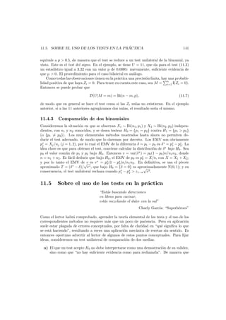 ´
11.5. SOBRE EL USO DE LOS TESTS EN LA PRACTICA

141

equivale a p > 0.5, de manera que el test se reduce a un test unilateral de la binomial, ya
visto. Este es el test del signo. En el ejemplo, se tiene U = 11, que da para el test (11.3)
un estad´
ıstico igual a 3.32 con un valor p de 0.0005: nuevamente, suﬁciente evidencia de
que µ > 0. El procedimiento para el caso bilateral es an´logo.
a
Como todas las observaciones tienen en la pr´ctica una precisi´n ﬁnita, hay una probabia
o
n
lidad positiva de que haya Zi = 0. Para tener en cuenta este caso, sea M = i=1 I(Zi = 0).
Entonces se puede probar que
D(U|M = m) = Bi(n − m, p),

(11.7)

de modo que en general se hace el test como si las Zi nulas no existieran. En el ejemplo
anterior, si a las 11 anteriores agreg´ramos dos nulas, el resultado ser´ el mismo.
a
ıa

11.4.3

Comparaci´n de dos binomiales
o

Consideremos la situaci´n en que se observan X1 ∼ Bi(n1 , p1 ) y X2 ∼ Bi(n2 , p2 ) indepeno
dientes, con n1 y n2 conocidos, y se desea testear H0 = {p1 = p2 } contra H1 = {p1 > p2 }
(o {p1 = p2 }). Los muy elementales m´todos mostrados hasta ahora no permiten dee
ducir el test adecuado, de modo que lo daremos por decreto. Los EMV son obviamente
p∗ = Xj /nj (j = 1, 2), por lo cual el EMV de la diferencia δ = p1 − p2 es δ ∗ = p∗ − p∗ . La
j
1
2
idea clave es que para obtener el test, conviene calcular la distribuci´n de δ ∗ bajo H0 . Sea
o
p0 el valor com´n de p1 y p2 bajo H0 . Entonces v = var(δ ∗ ) = p0 (1 − p0 )n/n1 n2 , donde
u
n = n1 + n2 . Es f´cil deducir que bajo H0 , el EMV de p0 es p∗ = X/n, con X = X1 + X2 ;
a
0
y por lo tanto el EMV de v es v ∗ = p∗ (1 − p∗ )n/n1 n2 . En deﬁnitiva, se usa el pivote
0
0
√
aproximado T = (δ ∗ − δ)/ v ∗ , que bajo H0 = {δ = 0} es aproximadamente N(0, 1); y en
√
consecuencia, el test unilateral rechaza cuando p∗ − p∗ > z1−α v∗ .
1
2

11.5

Sobre el uso de los tests en la pr´ctica
a
“Est´s buscando direcciones
a
en libros para cocinar,
est´s mezclando el dulce con la sal”
a
Charly Garc´a: “Superh´roes”
ı
e

Como el lector habr´ comprobado, aprender la teor´a elemental de los tests y el uso de los
a
ı
correspondientes m´todos no requiere m´s que un poco de paciencia. Pero su aplicaci´n
e
a
o
suele estar plagada de errores conceptuales, por falta de claridad en “qu´ signiﬁca lo que
e
se est´ haciendo”, resultando a veces una aplicaci´n mec´nica de recetas sin sentido. Es
a
o
a
entonces oportuno advertir al lector de algunos de estos puntos conceptuales. Para ﬁjar
ideas, consideremos un test unilateral de comparaci´n de dos medias.
o
a) El que un test acepte H0 no debe interpretarse como una demostraci´n de su validez,
o
sino como que “no hay suﬁciente evidencia como para rechazarla”. De manera que

 
