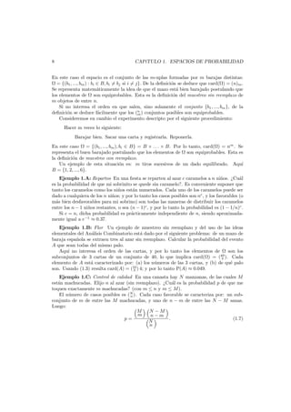 8

CAP´TULO 1. ESPACIOS DE PROBABILIDAD
ı

En este caso el espacio es el conjunto de las m-uplas formadas por m barajas distintas:
= {(b1 , ..., bm ) : bi ∈ B, bi = bj si i = j}. De la deﬁnici´n se deduce que card( ) = (n)m .
o
Se representa matem´ticamente la idea de que el mazo est´ bien barajado postulando que
a
a
los elementos de son equiprobables. Esta es la deﬁnici´n del muestreo sin reemplazo de
o
m objetos de entre n.
Si no interesa el orden en que salen, sino solamente el conjunto {b1 , ..., bm }, de la
deﬁnici´n se deduce f´cilmente que los (n ) conjuntos posibles son equiprobables.
o
a
m
Consideremos en cambio el experimento descripto por el siguiente procedimiento:
Hacer m veces lo siguiente:
Barajar bien. Sacar una carta y registrarla. Reponerla.
En este caso = {(b1 , ..., bm ), bi ∈ B} = B × . . . × B. Por lo tanto, card( ) = nm . Se
representa el buen barajado postulando que los elementos de son equiprobables. Esta es
la deﬁnici´n de muestreo con reemplazo.
o
Un ejemplo de esta situaci´n es: m tiros sucesivos de un dado equilibrado. Aqu´
o
ı
B = {1, 2, ..., 6}.
Ejemplo 1.A: Repartos En una ﬁesta se reparten al azar c caramelos a n ni˜os. ¿Cu´l
n
a
es la probabilidad de que mi sobrinito se quede sin caramelo?. Es conveniente suponer que
tanto los caramelos como los ni˜os est´n numerados. Cada uno de los caramelos puede ser
n
a
dado a cualquiera de los n ni˜os; y por lo tanto los casos posibles son nc , y los favorables (o
n
m´s bien desfavorables para mi sobrino) son todas las maneras de distribuir los caramelos
a
entre los n − 1 ni˜os restantes, o sea (n − 1)c , y por lo tanto la probabilidad es (1 − 1/n)c .
n
Si c = n, dicha probabilidad es pr´cticamente independiente de n, siendo aproximadaa
mente igual a e−1 ≈ 0.37.
Ejemplo 1.B: Flor Un ejemplo de muestreo sin reemplazo y del uso de las ideas
elementales del An´lisis Combinatorio est´ dado por el siguiente problema: de un mazo de
a
a
baraja espa˜ola se extraen tres al azar sin reemplazo. Calcular la probabilidad del evento
n
A que sean todas del mismo palo.
Aqu´ no interesa el orden de las cartas, y por lo tanto los elementos de
ı
son los
subconjuntos de 3 cartas de un conjunto de 40, lo que implica card( ) = (40 ). Cada
3
elemento de A est´ caracterizado por: (a) los n´meros de las 3 cartas, y (b) de qu´ palo
a
u
e
son. Usando (1.3) resulta card(A) = (10 ) 4; y por lo tanto P(A) ≈ 0.049.
3
Ejemplo 1.C: Control de calidad En una canasta hay N manzanas, de las cuales M
est´n machucadas. Elijo n al azar (sin reemplazo). ¿Cu´l es la probabilidad p de que me
a
a
toquen exactamente m machucadas? (con m ≤ n y m ≤ M).
El n´mero de casos posibles es (N ). Cada caso favorable se caracteriza por: un subu
n
conjunto de m de entre las M machucadas, y uno de n − m de entre las N − M sanas.
Luego:
M
N −M
m
n−m
.
(1.7)
p=
N
n

 