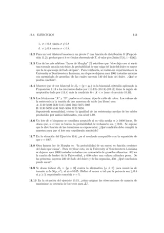 11.6. EJERCICIOS

143

c. σ = 0.8 contra σ = 0.8
d. σ ≥ 0.8 contra σ < 0.8.
11.2 Para un test bilateral basado en un pivote T con funci´n de distribuci´n G (Proposio
o
ci´n 11.2), probar que si t es el valor observado de T , el valor p es 2 m´
o
ın(G(t), 1−G(t)).
11.3 Una de las m´s c´lebres “Leyes de Murphy” [3] establece que “si se deja caer al suelo
a e
una tostada untada con dulce, la probabilidad de que caiga del lado del dulce es mayor
que la de que caiga del lado del pan”. Para veriﬁcarla, se realiz´ un experimento en la
o
University of Southwestern Louisana, en el que se dejaron caer 1000 tostadas untadas
con mermelada de grosellas, de las cuales cayeron 540 del lado del dulce. ¿Qu´ se
e
podr´ concluir?.
ıa
11.4 Muestre que el test bilateral de H0 = {p = p0 } en la binomial, obtenido aplicando la
Proposici´n 11.3 a los intervalos dados por (10.13)-(10.14)-(10.16) tiene la regi´n de
o
o
aceptaci´n dada por (11.4) m´s la condici´n 0 < X < n [usar el ejercicio 10.10].
o
a
o
11.5 Los fabricantes “A” y “B” producen el mismo tipo de cable de cobre. Los valores de
la resistencia a la tensi´n de dos muestras de cable (en libras) son:
o
A: 5110 5090 5120 5115 5105 5050 5075 5085
B: 5130 5050 5040 5045 5065 5120 5050.
Suponiendo normalidad, testear la igualdad de las resistencias medias de los cables
producidos por ambos fabricantes, con nivel 0.10.
11.6 Un lote de n l´mparas se considera aceptable si su vida media es ≥ 1000 horas. Se
a
desea que, si el lote es bueno, la probabilidad de rechazarlo sea ≤ 0.01. Se supone
que la distribuci´n de las duraciones es exponencial. ¿Qu´ condici´n debe cumplir la
o
e
o
muestra para que el lote sea considerado aceptable?
11.7 En la situaci´n del Ejercicio 10.6, ¿es el resultado compatible con la suposici´n de
o
o
que c = 0.6?.
11.8 Otra famosa ley de Murphy es: “la probabilidad de un suceso es funci´n creciente
o
del da˜o que causa”. Para veriﬁcar esto, en la University of Southwestern Louisana
n
se dejaron caer 1000 tostadas untadas con mermelada de grosellas silvestres: 400 en
la cancha de basket de la Universidad, y 600 sobre una valiosa alfombra persa. De
las primeras, cayeron 220 del lado del dulce; y de las segundas, 350. ¿Qu´ conclusi´n
e
o
puede sacar?.
11.9 Se desea testear H0 = {µ = 0} contra la alternativa {µ = 0} para muestras de
tama˜o n de N(µ, σ2 ), al nivel 0.05. Hallar el menor n tal que la potencia sea ≥ 0.8
n
si µ ≥ 3, suponiendo conocida σ = 5.
11.10 En la situaci´n del ejercicio 10.15, ¿c´mo asignar las observaciones de manera de
o
o
maximizar la potencia de los tests para ?.

 