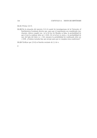 144

´
CAP´
ıTULO 11. TESTS DE HIPOTESIS

11.11 Probar (11.7).
11.12 En la situaci´n del ejercicio 11.3 el comit´ de investigaciones de la University of
o
e
Southwestern Louisiana decreta que, para que el experimento sea considerado concluyente, debera cumplir con: (a) si la Ley de Murphy es falsa, la probabilidad de
que el test la conﬁrme debe ser ≤ 0.01; (b) si la Ley es cierta, y la probabilidad de
caer del lado del dulce es > 0.6, entonces la probabilidad de conﬁrmarla debe ser
≥ 0.95. ¿Cu´ntas tostadas hay que arrojar para que se cumplan estas condiciones?
a
11.13 Veriﬁcar que (11.6) es funci´n creciente de |γ| de α.
o
æ

 