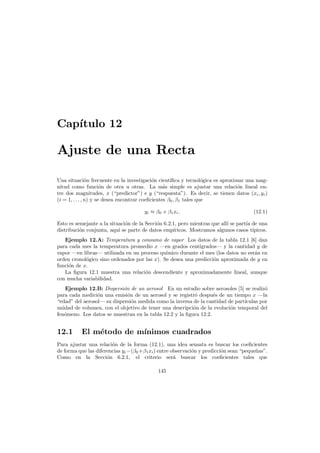 Cap´
ıtulo 12

Ajuste de una Recta
Una situaci´n frecuente en la investigaci´n cient´
o
o
ıﬁca y tecnol´gica es aproximar una mago
nitud como funci´n de otra u otras. La m´s simple es ajustar una relaci´n lineal eno
a
o
tre dos magnitudes, x (“predictor”) e y (“respuesta”). Es decir, se tienen datos (xi , yi )
(i = 1, . . . , n) y se desea encontrar coeﬁcientes β0 , β1 tales que
yi ≈ β0 + β1 xi .

(12.1)

Esto es semejante a la situaci´n de la Secci´n 6.2.1, pero mientras que all´ se part´a de una
o
o
ı
ı
distribuci´n conjunta, aqu´ se parte de datos emp´ricos. Mostramos algunos casos t´
o
ı
ı
ıpicos.
Ejemplo 12.A: Temperatura y consumo de vapor Los datos de la tabla 12.1 [6] dan
para cada mes la temperatura promedio x –en grados cent´grados– y la cantidad y de
ı
vapor –en libras– utilizada en un proceso qu´mico durante el mes (los datos no est´n en
ı
a
orden cronol´gico sino ordenados por las x). Se desea una predicci´n aproximada de y en
o
o
funci´n de x.
o
La ﬁgura 12.1 muestra una relaci´n descendiente y aproximadamente lineal, aunque
o
con mucha variabilidad.
Ejemplo 12.B: Dispersi´n de un aerosol En un estudio sobre aerosoles [5] se realiz´
o
o
para cada medici´n una emisi´n de un aerosol y se registr´ despu´s de un tiempo x –la
o
o
o
e
“edad” del aerosol– su dispersi´n medida como la inversa de la cantidad de part´
o
ıculas por
unidad de volumen, con el objetivo de tener una descripci´n de la evoluci´n temporal del
o
o
fen´meno. Los datos se muestran en la tabla 12.2 y la ﬁgura 12.2.
o

12.1

El m´todo de m´
e
ınimos cuadrados

Para ajustar una relaci´n de la forma (12.1), una idea sensata es buscar los coeﬁcientes
o
de forma que las diferencias yi −(β0 +β1 xi ) entre observaci´n y predicci´n sean “peque˜as”.
o
o
n
Como en la Secci´n 6.2.1, el criterio ser´ buscar los coeﬁcientes tales que
o
a
145

 