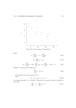 ´
12.1. EL METODO DE M´
ıNIMOS CUADRADOS

147

×
×
×

12

×
×

×

×

×

×

10
×

×

y

× ×

×
×

8

×

×

×
×

×
×
×
×
×

×

6
x
0

10

20

30

Figura 12.1: Uso de vapor vs. temperatura
donde
x=
¯

1
n

n

xi ,

y=
¯

i=1

1
n

n

yi ,

(12.6)

i=1

n

Sx =
i=1
n

Sxy =
i=1

(xi − x)2 ,
¯

n

(xi − x)yi =
¯

i=1

(12.7)
n

xi (yi − y ) =
¯

i=1

(xi − x)(yi − x),
¯
¯

(12.8)

teniendo en cuenta para ´sto ultimo que
e
´
n
i=1

(xi − x) = 0.
¯

Es inmediato que la recta pasa por (¯, y).
x ¯
Sean
yi = β0 + β1 xi , ri = yi − yi
ˆ
ˆ

(12.9)

(12.10)

los “valores ajustados” y los “residuos”. Entonces las ecuaciones normales se pueden escribir como
n
n
ri = 0,
i=1

xi ri = 0.
i=1

(12.11)

 