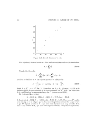 148

CAP´TULO 12. AJUSTE DE UNA RECTA
ı

50

×
×

×

40
×

×

30
y

×

20
×

10

×
×

0

0

20

40

60

80

100

x

Figura 12.2: Aerosol: dispersi´n vs. edad
o
Una medida del error del ajuste est´ dada por la suma de los cuadrados de los residuos:
a
n
2
ri .

Sr =

(12.12)

i=1

Usando (12.11) resulta
n

Sr =
i=1

n

ri (yi − yi ) =
ˆ

i=1

ri (yi − y ),
¯

y usando la deﬁnici´n de β1 y la segunda igualdad de (12.8) queda
o
n

Sr =
i=1

(yi − y − β1 xi )(yi − y ) = Sy −
¯
¯

2
Sxy
,
Sx

(12.13)

donde Sy = n (yi − y )2 . De (12.13) es obvio que Sr ≤ Sy . Al valor 1 − Sr /Sy se lo
¯
i=1
llama coeﬁciente de determinaci´n, y se lo suele designar con R2 . Mide “qu´ proporci´n
o
e
o
de la variabilidad de las y es explicada por las x” (comparar con (6.16)).
En el ejemplo 12.A, se tiene
x = 11.44, y = 9.344, Sx = 2208, Sy = 71.75, Sxy = −324.2;
¯
¯

de donde sale β0 = 11.02, β1 = −0.1468, y Sr = 71.90, R2 = 0.967. Observe que R2 es alto,
y sin embargo se ve en la ﬁgura que los datos no est´n pr´ximos a una recta. Lo que ocurre
a
o
es que R2 depende no s´lo de Sr –que mide cu´n dispersas est´n las y alrededor de la
o
a
a
recta– sino tambi´n de Sx , que mide cu´n dispersas est´n las x respecto de su promedio.
e
a
a

 