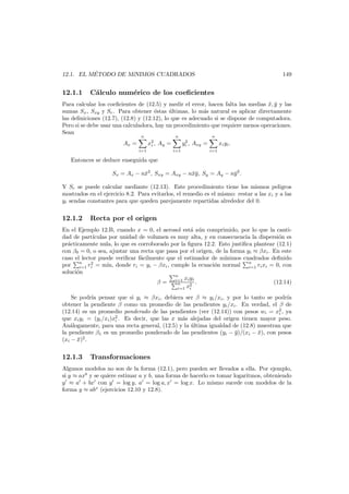 ´
12.1. EL METODO DE M´
ıNIMOS CUADRADOS

12.1.1

149

C´lculo num´rico de los coeﬁcientes
a
e

Para calcular los coeﬁcientes de (12.5) y medir el error, hacen falta las medias x, y y las
¯ ¯
sumas Sx , Sxy y Sr . Para obtener ´stas ultimas, lo m´s natural es aplicar directamente
e
´
a
las deﬁniciones (12.7), (12.8) y (12.12), lo que es adecuado si se dispone de computadora.
Pero si se debe usar una calculadora, hay un procedimiento que requiere menos operaciones.
Sean
n

n

x2 , Ay =
i

Ax =
i=1

n

2
yi , Axy =
i=1

xi yi .
i=1

Entonces se deduce enseguida que
Sx = Ax − n¯2 , Sxy = Axy − n¯y , Sy = Ay − n¯2 .
x
x¯
y
Y Sr se puede calcular mediante (12.13). Este procedimiento tiene los mismos peligros
mostrados en el ejercicio 8.2. Para evitarlos, el remedio es el mismo: restar a las xi y a las
yi sendas constantes para que queden parejamente repartidas alrededor del 0.

12.1.2

Recta por el origen

En el Ejemplo 12.B, cuando x = 0, el aerosol est´ a´n comprimido, por lo que la cantia u
dad de part´
ıculas por unidad de volumen es muy alta, y en consecuencia la dispersi´n es
o
pr´cticamente nula, lo que es corroborado por la ﬁgura 12.2. Esto justiﬁca plantear (12.1)
a
con β0 = 0, o sea, ajustar una recta que pasa por el origen, de la forma yi ≈ βxi . En este
caso el lector puede veriﬁcar f´cilmente que el estimador de m´
a
ınimos cuadrados deﬁnido
2
por n ri = m´ donde ri = yi − βxi , cumple la ecuaci´n normal n ri xi = 0, con
ın,
o
i=1
i=1
soluci´n
o
n
xi yi
β = i=1 2 .
(12.14)
n
i=1 xi
Se podr´ pensar que si yi ≈ βxi , debiera ser β ≈ yi /xi , y por lo tanto se podr´a
ıa
ı
obtener la pendiente β como un promedio de las pendientes yi /xi . En verdad, el β de
(12.14) es un promedio ponderado de las pendientes (ver (12.14)) con pesos wi = x2 , ya
i
que xi yi = (yi /xi )x2 . Es decir, que las x m´s alejadas del origen tienen mayor peso.
a
i
An´logamente, para una recta general, (12.5) y la ultima igualdad de (12.8) muestran que
a
´
la pendiente β1 es un promedio ponderado de las pendientes (yi − y)/(xi − x), con pesos
¯
¯
(xi − x)2 .
¯

12.1.3

Transformaciones

Algunos modelos no son de la forma (12.1), pero pueden ser llevados a ella. Por ejemplo,
si y ≈ axb y se quiere estimar a y b, una forma de hacerlo es tomar logaritmos, obteniendo
y ≈ a + bx con y = log y, a = log a, x = log x. Lo mismo sucede con modelos de la
forma y ≈ abx (ejercicios 12.10 y 12.8).

 