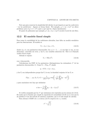 150

CAP´TULO 12. AJUSTE DE UNA RECTA
ı

Note que para conservar la simplicidad del c´lculo, lo que importa es que los coeﬁcientes
a
–no los predictores– ﬁguren en forma lineal. Por ejemplo, y ≈ β0 + β1 x5 no ofrece
problema; pero s´ y ≈ β + β 2 x (pese a que aqu´ la x ﬁgura linealmente).
ı
ı
El ajuste de polinomios (por ejemplo y ≈ β0 + β1 x + β2 x2 ) excede el nivel de este libro.

12.2

El modelo lineal simple

Para tratar la variabilidad de los coeﬁcientes obtenidos, hace falta un modelo estad´
ıstico
para las observaciones. El modelo es
Yi = β0 + β1 xi + Ui ,

(12.15)

donde β0 y β1 son par´metros desconocidos, las xi (i = 1, . . . , n) son ﬁjas (o sea, no son
a
aleatorias), conocidas sin error, y las Ui son variables aleatorias iid. Este es el llamado
modelo lineal simple.
Adem´s se supone:
a
Ui ∼ N(0, σ2 )
(12.16)
con σ desconocida.
Calcularemos los EMV de los par´metros (distinguiremos los estimadores β∗ de los
a
par´metros desconocidos β). Como Yi ∼ N(ηi , σ2 ) donde
a
ηi = E Yi = β0 + β1 xi ,
y las Yi son independientes porque las Ui lo son, la densidad conjunta de las Yi es
L(y1 , . . . , yn ; β0 , β1 , σ) =

1
(2π)n/2 σn

exp −

1
2σ2

n
i=1

(yi − ηi )2 ,

y para maximizar esto hay que minimizar
n ln σ +

1
σ2

n
i=1

(yi − β0 − β1 xi )2 .

(12.17)

Se veriﬁca enseguida que los β ∗ que minimizan esta expresi´n son los mismos de (12.2).
o
De modo que la funci´n que cumple la suposici´n de normalidad (12.16) no es otra que la
o
o
de justiﬁcar el uso del m´todo de m´
e
ınimos cuadrados, que es el m´s simple de calcular.
a
Para obtener el EMV de σ, se deriva (12.17) respecto de σ, y resulta
σ∗ =

Sr
.
n

(12.18)

 