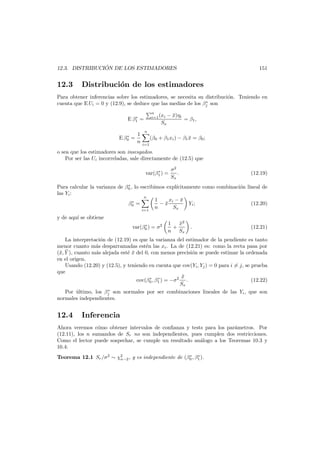 ´
12.3. DISTRIBUCION DE LOS ESTIMADORES

12.3

151

Distribuci´n de los estimadores
o

Para obtener inferencias sobre los estimadores, se necesita su distribuci´n. Teniendo en
o
∗
cuenta que E Ui = 0 y (12.9), se deduce que las medias de los βj son
n
i=1 (xi

∗
E β1 =

∗
E β0 =

1
n

Sx

− x)ηi
¯

= β1 ,

n
i=1

(β0 + β1 xi ) − β1 x = β0 ;
¯

o sea que los estimadores son insesgados.
Por ser las Ui incorreladas, sale directamente de (12.5) que
∗
var(β1 ) =

σ2
.
Sx

(12.19)

∗
Para calcular la varianza de β0 , lo escribimos expl´citamente como combinaci´n lineal de
ı
o
las Yi :
n
1
xi − x
¯
∗
β0 =
−x
¯
Yi ;
(12.20)
n
Sx
i=1

y de aqu´ se obtiene
ı
∗
var(β0 ) = σ2

x2
¯
1
+
n Sx

.

(12.21)

La interpretaci´n de (12.19) es que la varianza del estimador de la pendiente es tanto
o
menor cuanto m´s desparramadas est´n las xi . La de (12.21) es: como la recta pasa por
a
e
(¯, Y ), cuanto m´s alejada est´ x del 0, con menos precisi´n se puede estimar la ordenada
x ¯
a
e¯
o
en el origen.
Usando (12.20) y (12.5), y teniendo en cuenta que cov(Yi , Yj ) = 0 para i = j, se prueba
que
x
¯
∗
∗
cov(β0 , β1 ) = −σ2 .
(12.22)
Sx
∗
Por ultimo, los βj son normales por ser combinaciones lineales de las Yi , que son
´
normales independientes.

12.4

Inferencia

Ahora veremos c´mo obtener intervalos de conﬁanza y tests para los par´metros. Por
o
a
(12.11), los n sumandos de Sr no son independientes, pues cumplen dos restricciones.
Como el lector puede sospechar, se cumple un resultado an´logo a los Teoremas 10.3 y
a
10.4:
∗
∗
Teorema 12.1 Sr /σ 2 ∼ χ2 , y es independiente de (β0 , β1 ).
n−2

 