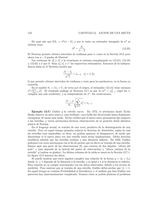 152

CAP´TULO 12. AJUSTE DE UNA RECTA
ı

De aqu´ sale que ESr = σ2 (n − 2), y por lo tanto un estimador insesgado de σ2 se
ı
obtiene como
Sr
S2 =
.
(12.23)
n−2
El Teorema permite obtener intervalos de conﬁanza para σ, como en la Secci´n 10.3, pero
o
ahora con n − 2 grados de libertad.
∗
∗
Las varianzas de β0 y β1 y la covarianza se estiman reemplazando en (12.21), (12.19)
∗ ∗
y (12.22) a σ por S. Sean v0 , v1 y c∗ los respectivos estimadores. Entonces de la independencia dada en el Teorema resulta que
∗
βj − βj
∼ tn−2
∗
vj

(j = 1, 2),

lo que permite obtener intervalos de conﬁanza y tests para los par´metros, en la forma ya
a
conocida.
En el modelo Yi = βxi + Ui de recta por el origen, el estimador (12.14) tiene varianza
σ2 / n x2 . El resultado an´logo al Teorema 12.1 es que Sr /σ2 ∼ χ2
a
ı
n−1 (aqu´ los ri
i=1 i
cumplen una sola condici´n), y es independiente de β ∗ . En consecuencia,
o
β∗ − β
Sr

n
i=1

x2 ∼ tn−1 .
i

Ejemplo 12.C: Galileo y la estrella nueva En 1572, el astr´nomo dan´s Tycho
o
e
Brahe observ´ un astro nuevo y muy brillante, cuyo brillo fue decreciendo hasta ﬁnalmente
o
extinguirse 18 meses m´s tarde. Tycho veriﬁc´ que el nuevo astro permanec´ ﬁjo respecto
a
o
ıa
a las estrellas, y varios astr´nomos hicieron observaciones de su posici´n desde distintos
o
o
puntos de Europa.
En el lenguaje actual, se trataba de una nova, producto de la desintegraci´n de una
o
estrella. Pero en aquel tiempo primaba todav´ la doctrina de Arist´teles, seg´n la cual
ıa
o
u
las estrellas eran inmutables, es decir, no pod´an aparecer ni desaparecer; de modo que
ı
determinar si el nuevo astro era una estrella ten´a serias implicaciones. Dicha doctrina
ı
establec´ adem´s que las estrellas estaban a una distancia inﬁnita. En 1632, Galileo
ıa
a
polemiz´ con otros astr´nomos con el ﬁn de probar que en efecto se trataba de una estrella.
o
o
Damos aqu´ una parte de las observaciones [8], que constan de dos ´ngulos, “altura del
ı
a
polo” x (que depende de la latitud del punto de observaci´n) y “altura m´
o
ınima de la
estrella” y (ambas en grados). La ultima columna de la tabla se usar´ en la Secci´n 12.7.1.
´
a
o
La ﬁgura 12.3 muestra los datos.
Se puede mostrar que estos ´ngulos cumplen una relaci´n de la forma y = β0 + β1 x
a
o
donde β1 ≥ 1 depende de la distancia a la estrella, y es igual a 1 si la distancia es inﬁnita.
Esta relaci´n no se cumple exactamente con los datos observados, debido a los errores de
o
medici´n. Para mostrar que se trataba de una estrella, Galileo deb´a probar que β1 = 1.
o
ı
En aquel tiempo no exist´ Probabilidad ni Estad´
ıan
ıstica, y el an´lisis que hizo Galileo nos
a
parecer´a hoy innecesariamente complicado. Veamos c´mo se podr´ plantear el problema
ı
o
ıa

 