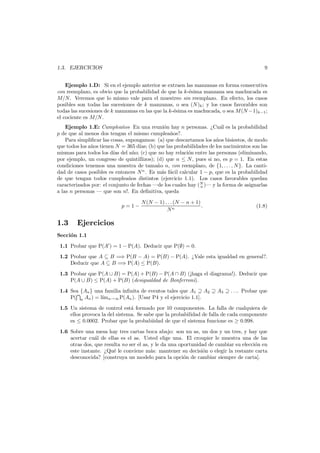9

1.3. EJERCICIOS

Ejemplo 1.D: Si en el ejemplo anterior se extraen las manzanas en forma consecutiva
con reemplazo, es obvio que la probabilidad de que la k-´sima manzana sea machucada es
e
M/N . Veremos que lo mismo vale para el muestreo sin reemplazo. En efecto, los casos
posibles son todas las sucesiones de k manzanas, o sea (N )k ; y los casos favorables son
todas las sucesiones de k manzanas en las que la k-´sima es machucada, o sea M (N −1)k−1 ;
e
el cociente es M/N .
Ejemplo 1.E: Cumplea˜os En una reuni´n hay n personas. ¿Cu´l es la probabilidad
n
o
a
p de que al menos dos tengan el mismo cumplea˜os?.
n
Para simpliﬁcar las cosas, supongamos: (a) que descartamos los a˜os bisiestos, de modo
n
que todos los a˜os tienen N = 365 d´ (b) que las probabilidades de los nacimientos son las
n
ıas;
mismas para todos los d´ del a˜o; (c) que no hay relaci´n entre las personas (eliminando,
ıas
n
o
por ejemplo, un congreso de quintillizos); (d) que n ≤ N , pues si no, es p = 1. En estas
condiciones tenemos una muestra de tama˜o n, con reemplazo, de {1, . . . , N }. La cantin
dad de casos posibles es entonces N n . Es m´s f´cil calcular 1 − p, que es la probabilidad
a a
de que tengan todos cumplea˜os distintos (ejercicio 1.1). Los casos favorables quedan
n
caracterizados por: el conjunto de fechas –de los cuales hay (N )– y la forma de asignarlas
n
a las n personas – que son n!. En deﬁnitiva, queda
p=1−

1.3

N (N − 1) . . . (N − n + 1)
.
Nn

(1.8)

Ejercicios

Secci´n 1.1
o
1.1 Probar que P(A ) = 1 − P(A). Deducir que P(∅) = 0.
1.2 Probar que A ⊆ B =⇒ P(B − A) = P(B) − P(A). ¿Vale esta igualdad en general?.
Deducir que A ⊆ B =⇒ P(A) ≤ P(B).
1.3 Probar que P(A ∪ B) = P(A) + P(B) − P(A ∩ B) (¡haga el diagrama!). Deducir que
P(A ∪ B) ≤ P(A) + P(B) (desigualdad de Bonferroni).
1.4 Sea {An } una familia inﬁnita de eventos tales que A1 ⊇ A2 ⊇ A3 ⊇ . . .. Probar que
P( n An ) = l´ n→∞ P(An ). [Usar P4 y el ejercicio 1.1].
ım
1.5 Un sistema de control est´ formado por 10 componentes. La falla de cualquiera de
a
ellos provoca la del sistema. Se sabe que la probabilidad de falla de cada componente
es ≤ 0.0002. Probar que la probabiidad de que el sistema funcione es ≥ 0.998.
1.6 Sobre una mesa hay tres cartas boca abajo: son un as, un dos y un tres, y hay que
acertar cu´l de ellas es el as. Usted elige una. El croupier le muestra una de las
a
otras dos, que resulta no ser el as, y le da una oportunidad de cambiar su elecci´n en
o
este instante. ¿Qu´ le conviene m´s: mantener su decisi´n o elegir la restante carta
e
a
o
desconocida? [construya un modelo para la opci´n de cambiar siempre de carta].
o

 