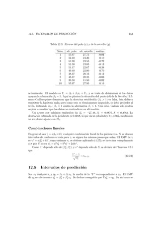´
12.5. INTERVALOS DE PREDICCION

153

Tabla 12.3: Alturas del polo (x) y de la estrella (y)
N´m.
u
1
2
3
4
5
6
7
8
9
10

alt. polo
55.97
52.40
51.90
51.30
51.17
49.40
48.37
48.37
39.50
55.97

alt. estrella
27.75
24.36
23.55
23.05
22.67
22.00
20.16
20.25
11.50
27.95

residuo
-0.04
0.10
-0.22
-0.13
-0.38
0.70
-0.12
-0.03
-0.02
0.16

actualmente. El modelo es Yi = β0 + β1 xi + Ui , y se trata de determinar si los datos
apoyan la aﬁrmaci´n β1 = 1. Aqu´ se plantea la situaci´n del punto (d) de la Secci´n 11.5:
o
ı
o
o
como Galileo quiere demostrar que la doctrina establecida (β1 > 1) es falsa, ´sta debiera
e
constituir la hip´tesis nula; pero como esto es t´cnicamente imposible, se debe proceder al
o
e
rev´s, testeando H0 : β1 = 1 contra la alternativa β1 > 1. Con esto, Galileo s´lo podr´a
e
o
ı
aspirar a mostrar que los datos no contradicen su aﬁrmaci´n.
o
∗
∗
Un ajuste por m´
ınimos cuadrados da β0 = −27.49, β1 = 0.9876, S = 0.3063. La
desviaci´n estimada de la pendiente es 0.0218, lo que da un estad´stico t=-0.567, mostrando
o
ı
un excelente ajuste con H0 .

Combinaciones lineales
En general, sea γ = aβ0 + bβ1 cualquier combinaci´n lineal de los par´metros. Si se desean
o
a
intervalos de conﬁanza o tests para γ, se siguen los mismos pasos que antes. El EMV de γ
∗
∗
es γ∗ = aβ0 + bβ1 , cuya varianza vγ se obtiene aplicando (4.27); se la estima reemplazando
∗
∗
∗
a σ por S, o sea vγ = a2 v0 + b2 v1 + 2abc∗ .
∗
∗
∗
Como γ depende s´lo de (β0 , β1 ), y v ∗ depende s´lo de S, se deduce del Teorema 12.1
o
o
que
γ∗ − γ
∼ tn−2 .
(12.24)
∗
vγ

12.5

Intervalos de predicci´n
o

Sea x0 cualquiera, y η0 = β0 + β1 x0 , la media de la “Y ” correspondiente a x0 . El EMV
∗
∗
∗
∗
de η0 es obviamente η0 = β0 + β1 x0 . Se deduce enseguida que E η0 = η0 . Su varianza se

 