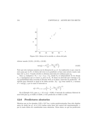 154

CAP´TULO 12. AJUSTE DE UNA RECTA
ı

×
×

25
×

×
×
×
×

×

20
y
15
×

10

40

45

50

x

55

Figura 12.3: Altura de la estrella vs. altura del polo
obtiene usando (12.21), (12.19) y (12.22):
∗
var(η0 ) = σ2

¯
1 (x0 − x)2
+
n
Sx

.

(12.25)

Note que esta varianza aumenta con la distancia de x0 a x. La explicaci´n es que, como la
¯
o
recta pasa por (¯, Y ), el efecto del error en la pendiente se hace m´s notorio cuanto m´s
x ¯
a
a
lejos est´ x0 de x. Usando (12.24) se obtienen intervalos de conﬁanza para η0 .
e
¯
Sean x0 cualquiera e Y0 = β0 + β1 x0 + U0 , donde U0 es independiente de los dem´s
a
Ui , y supongamos que se conoce x0 pero no Y0 . Se desea un intervalo que contenga a Y0
con probabilidad dada (recordar la Secci´n 10.8); se lo llama “intervalo de predicci´n”. El
o
o
∗
m´todo para obtenerlo es igual al de dicha secci´n: (Y0 − η0 ) tiene media 0, y varianza
e
o
∗
σ2 + var(η0 ), y por lo tanto el intervalo es
∗
η0 ± S tn−2,1−α/2 1 +

1
(x0 − x)2
¯
+
n
Sx

1/2

.

∗
En el Ejemplo 12.A, para x0 = 12, es η0 = 9.262, el intervalo de conﬁanza bilateral de
nivel 0.95 para η0 es 9.262 ± 0.4248; y el de predicci´n es 9.262 ± 2.163.
o

12.6

Predictores aleatorios

Mientras que en los ejemplos 12.B y 12.C las x est´n predeterminadas (han sido elegidas
a
antes de medir las y), en el 12.A ambas est´n fuera del control del experimentador, y
a
por lo tanto deben ser consideradas como aleatorias. Estos datos, en que los predictores

 