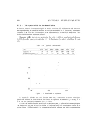 156

12.6.1

CAP´TULO 12. AJUSTE DE UNA RECTA
ı

Interpretaci´n de los resultados
o

Si bien las mismas f´rmulas valen para xi ﬁjas o aleatorias, las implicancias son distintas.
o
En el primer caso, se puede decir que si se hace que x aumente en , entonces y aumentar´
a
en media β1 . Pero este razonamiento no se puede extender al caso de xi aleatorias. Para
verlo, consideremos el siguiente ejemplo.
Ejemplo 12.D: Nacimientos y cig¨e˜as La tabla 12.4 [5] da para la ciudad alemana
u n
de Oldenburg los n´meros de cig¨e˜as (x) y de habitantes (en miles) (y) al ﬁnal de cada
u
u n
a˜o.
n
Tabla 12.4: Cig¨e˜as y habitantes
u n
a˜o:
n
cig¨e˜as x:
u n
habitantes (miles) y:

1930
130
55

1931
148
55

1932
175
63

1933
185
66

1934
247
68

1935
253
72

1936
255
75

×
×

70
×
×

y
×

60
×

×

x

50
100

200

300

Figura 12.4: Habitantes vs. cig¨e˜as
u n
La ﬁgura 12.4 muestra una clara relaci´n entre x e y. Si hacemos un ajuste lineal para
o
∗
∗
predecir el n´mero de habitantes en funci´n del de cig¨e˜as, se obtienen β0 = 36.9 y β1 =
u
o
u n
∗
0.14, con una correlaci´n bastante alta: ρ = 0.81.
o
En vista de tan buen ajuste, y dado que la pendiente es 0.14 miles de habitantes/cig¨e˜a:
u n
¿se puede concluir que la importaci´n de 10 cig¨e˜as implicar´a un aumento medio de la
o
u n
ı
poblaci´n de 1400 habitantes?. La idea parece absurda, m´xime que nosotros ya sabemos
o
a

 