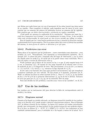 12.7. USO DE LOS RESIDUOS

157

que dichas aves nada tienen que ver con el nacimiento de los ni˜os (puesto que ´stos nacen
n
e
de un repollo). Para completar el rid´culo, nada impedir´a usar los datos al rev´s, para
ı
ı
e
concluir que un aumento del n´mero de habitantes acarrea un aumento del de cig¨e˜as.
u
u n
Esto muestra que con datos observacionales, correlaci´n no implica causalidad.
o
¿Cu´l puede ser entonces la explicaci´n de la correlaci´n?. Notemos que tanto las x
a
o
o
como las y aumentan con el tiempo, y eso es simplemente la causa. O sea: si dos variables
est´n muy correlacionadas, la causa puede ser una tercera variable que inﬂuye en ambas.
a
Esto no impide que las x sean buenos predictores de las y, mientras la situaci´n contin´e
o
u
evolucionando de la misma manera. Pero si se quiere saber qu´ ocurre al alterar las variables
e
del sistema, la unica forma de saberlo es alterarlas y ver qu´ pasa.
´
e

12.6.2

Predictores con error

Hasta ahora se ha supuesto que los predictores –tanto controlados como aleatorios– eran
medidos sin error. Naturalmente, esta suposici´n es extremadamente optimista. En el
o
ejemplo 12.C, la altura del polo x depend´ s´lo del lugar de observaci´n, y por lo tanto
ıa o
o
era elegida antes de medir la y, de modo que se la puede tomar como controlada. Pero x
est´ tan sujeto a errores de observaci´n como y.
a
o
∗
Puede probarse que el efecto de los errores en las x es que β1 est´ sesgada hacia el 0
a
∗
(o sea, se subestima |β1 |). El tama˜o de este sesgo depende de la relaci´n entre el error
n
o
de medici´n de las x y la dispersi´n de ´stas. M´s precisamente, si en vez de xi se observa
o
o
e
a
xi + Zi con E Zi = 0 y var(Zi ) = vZ , entonces el sesgo depende de vZ /Sx.
Si este valor es lo bastante alto como para producir inconvenientes, hay que reemplazar
a m´
ınimos cuadrados por otro m´todo. El m´s simple es el siguiente, propuesto por A.
e
a
Wald: se ordenan los datos en orden creciente de las xi . Sean m = [n/3], x1 , y1 las medias
¯ ¯
de las x y de las y de las m primeras observaciones; x2 , y2 las de las m ultimas. Entonces
¯ ¯
´
la recta que pasa por (¯1 , y1 ) e (¯2 , y2 ) da un estimador libre de sesgo.
x ¯
x ¯
Para m´s detalles de este problema, conocido como “error en las variables”, ver [6, 21].
a

12.7

Uso de los residuos

Los residuos son un instrumento util para detectar la falta de correspondencia entre el
´
modelo y los datos.

12.7.1

Diagrama normal

Cuando se ha elegido un modelo adecuado, un diagrama normal de cuantiles de los residuos,
como en la Secci´n 8.2.2, puede ayudar a detectar observaciones at´picas. Para el Ejemplo
o
ı
12.C, la ultima columna da los residuos. La ﬁgura 12.5 muestra un residuo notoriamente
´
grande, que corresponde a la observaci´n 6, la que podr´a tratarse de una medici´n at´
o
ı
o
ıpica.
∗
∗
Si se la saca, se obtiene β0 = −27.77, β1 = 0.9917 y S = 0.1714. Los coeﬁcientes no han
cambiado sustancialmente, pero el estimador de σ ha bajado a menos de la mitad. La σ

 