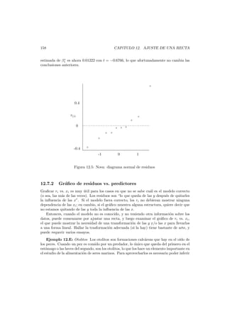 158

CAP´TULO 12. AJUSTE DE UNA RECTA
ı

∗
estimada de β1 es ahora 0.01222 con t = −0.6766, lo que afortunadamente no cambia las
conclusiones anteriores.

×

0.4
r(i)

×
×

0

. . . . . . . . . . . . . . . . . . . . . . . . . . . . . . . . . . . . . . ..
×
× ×

×

×

×

-0.4

×

-1

0

1

Figura 12.5: Nova: diagrama normal de residuos

12.7.2

Gr´ﬁco de residuos vs. predictores
a

Graﬁcar ri vs. xi es muy util para los casos en que no se sabe cu´l es el modelo correcto
´
a
(o sea, las m´s de las veces). Los residuos son “lo que queda de las y despu´s de quitarles
a
e
la inﬂuencia de las x”. Si el modelo fuera correcto, los ri no debieran mostrar ninguna
dependencia de las xi ; en cambio, si el gr´ﬁco muestra alguna estructura, quiere decir que
a
no estamos quitando de las y toda la inﬂuencia de las x.
Entonces, cuando el modelo no es conocido, y no teniendo otra informaci´n sobre los
o
datos, puede comenzarse por ajustar una recta, y luego examinar el gr´ﬁco de ri vs. xi ,
a
el que puede mostrar la necesidad de una transformaci´n de las y y/o las x para llevarlos
o
a una forma lineal. Hallar la trasformaci´n adecuada (si la hay) tiene bastante de arte, y
o
puede requerir varios ensayos.
Ejemplo 12.E: Otolitos Los otolitos son formaciones calc´reas que hay en el o´ de
a
ıdo
los peces. Cuando un pez es comido por un predador, lo unico que queda del primero en el
´
est´mago o las heces del segundo, son los otolitos, lo que los hace un elemento importante en
o
el estudio de la alimentaci´n de seres marinos. Para aprovecharlos es necesario poder inferir
o

 