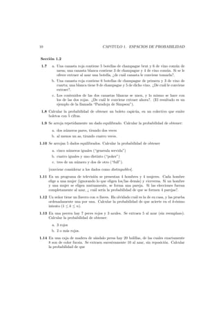 10

CAP´TULO 1. ESPACIOS DE PROBABILIDAD
ı

Secci´n 1.2
o
1.7

a. Una canasta roja contiene 5 botellas de champagne brut y 6 de vino com´n de
u
mesa; una canasta blanca contiene 3 de champagne y 4 de vino com´n. Si se le
u
ofrece extraer al azar una botella, ¿de cu´l canasta le conviene tomarla?.
a
b. Una canasta roja contiene 6 botellas de champagne de primera y 3 de vino de
cuarta; una blanca tiene 9 de champagne y 5 de dicho vino. ¿De cu´l le conviene
a
extraer?.
c. Los contenidos de las dos canastas blancas se unen, y lo mismo se hace con
los de las dos rojas. ¿De cu´l le conviene extraer ahora?. (El resultado es un
a
ejemplo de la llamada “Paradoja de Simpson”).

1.8 Calcular la probabilidad de obtener un boleto capic´a, en un colectivo que emite
u
boletos con 5 cifras.
1.9 Se arroja repetidamente un dado equilibrado. Calcular la probabilidad de obtener:
a. dos n´meros pares, tirando dos veces
u
b. al menos un as, tirando cuatro veces.
1.10 Se arrojan 5 dados equilibrados. Calcular la probabilidad de obtener
a. cinco n´meros iguales (“generala servida”)
u
b. cuatro iguales y uno distinto (“poker”)
c. tres de un n´mero y dos de otro (“full”).
u
[conviene considerar a los dados como distinguibles].
1.11 En un programa de televisi´n se presentan 4 hombres y 4 mujeres. Cada hombre
o
elige a una mujer (ignorando lo que eligen los/las dem´s) y viceversa. Si un hombre
a
y una mujer se eligen mutuamente, se forma una pareja. Si las elecciones fueran
completamente al azar, ¿ cu´l ser´a la probabilidad de que se formen 4 parejas?.
a
ı
1.12 Un se˜or tiene un llavero con n llaves. Ha olvidado cu´l es la de su casa, y las prueba
n
a
ordenadamente una por una. Calcular la probabilidad de que acierte en el k-´simo
e
intento (1 ≤ k ≤ n).
1.13 En una pecera hay 7 peces rojos y 3 azules. Se extraen 5 al azar (sin reemplazo).
Calcular la probabilidad de obtener:
a. 3 rojos
b. 2 o m´s rojos.
a
1.14 En una caja de madera de s´ndalo persa hay 20 bolillas, de las cuales exactamente
a
8 son de color fucsia. Se extraen sucesivamente 10 al azar, sin reposici´n. Calcular
o
la probabilidad de que

 