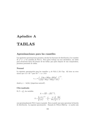 Ap´ndice A
e

TABLAS
Aproximaciones para los cuantiles
Las siguientes aproximaciones permiten calcular las funciones de distribuci´n y los cuantiles
o
de χ2 y t, y los cuantiles de N(0, 1). Para quien trabaja con una calculadora, son utiles
´
para situaciones fuera del alcance de las tablas; paa quien dispone de una computadora,
permiten prescindir de tablas.

Normal
La siguiente aproximaci´n para los cuantiles zβ de N(0, 1) [10, Cap. 10] tiene un error
o
menor que 1.3 × 10−4 para 10−7 < α < 0.5:
z1−α ≈

{(4y + 100)y + 205}y 2
{(2y + 56)y + 192}y + 131

1/2

,

donde y = − ln(2α) (¡logaritmo natural!).

Chi-cuadrado
Si Z ∼ χ2 , las variables
m

X=
X=

Z
m

√

2Z −

√

2m − 1,

1/3

− 1−

2
9m

9m
,
2

son aproximadamente N(0, 1) para m grande. Esto se puede usar para aproximar la funci´n
o
de distribuci´n. La segunda aproximaci´n –llamada de Wilson-Hilferty– es mucho m´s
o
o
a
165

 