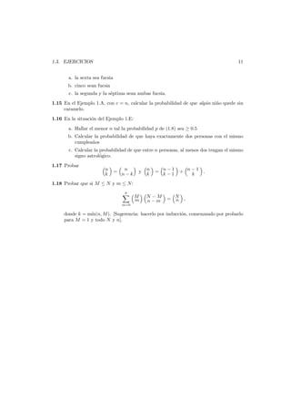 11

1.3. EJERCICIOS
a. la sexta sea fucsia
b. cinco sean fucsia
c. la segunda y la s´ptima sean ambas fucsia.
e

1.15 En el Ejemplo 1.A, con c = n, calcular la probabilidad de que alg´n ni˜o quede sin
u
n
caramelo.
1.16 En la situaci´n del Ejemplo 1.E:
o
a. Hallar el menor n tal la probabilidad p de (1.8) sea ≥ 0.5

b. Calcular la probabilidad de que haya exactamente dos personas con el mismo
cumplea˜os
n
c. Calcular la probabilidad de que entre n personas, al menos dos tengan el mismo
signo astrol´gico.
o
1.17 Probar

n
k

=

n
n−k

y

n
k

= n−1
k−1

+ n−1 .
k

1.18 Probar que si M ≤ N y m ≤ N :
k
m=0

M
m

N −M
n−m

= N ,
n

donde k = m´n(n, M ). [Sugerencia: hacerlo por inducci´n, comenzando por probarlo
ı
o
para M = 1 y todo N y n].

 