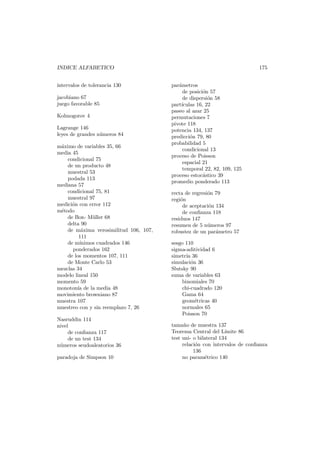 175

INDICE ALFABETICO
intervalos de tolerancia 130
jacobiano 67
juego favorable 85
Kolmogorov 4
Lagrange 146
leyes de grandes n´meros 84
u
m´ximo de variables 35, 66
a
media 45
condicional 75
de un producto 48
muestral 53
podada 113
mediana 57
condicional 75, 81
muestral 97
medici´n con error 112
o
m´todo
e
de Box- M¨ller 68
u
delta 90
de m´xima verosimilitud 106, 107,
a
111
de m´
ınimos cuadrados 146
ponderados 162
de los momentos 107, 111
de Monte Carlo 53
mezclas 34
modelo lineal 150
momento 59
monoton´ de la media 48
ıa
movimiento browniano 87
muestra 107
muestreo con y sin reemplazo 7, 26
Nasruddin 114
nivel
de conﬁanza 117
de un test 134
n´meros seudoaleatorios 36
u
paradoja de Simpson 10

par´metros
a
de posici´n 57
o
de dispersi´n 58
o
part´
ıculas 16, 22
paseo al azar 25
permutaciones 7
pivote 118
potencia 134, 137
predicci´n 79, 80
o
probabilidad 5
condicional 13
proceso de Poisson
espacial 21
temporal 22, 82, 109, 125
proceso estoc´stico 39
a
promedio ponderado 113
recta de regresi´n 79
o
regi´n
o
de aceptaci´n 134
o
de conﬁanza 118
residuos 147
resumen de 5 n´meros 97
u
robustez de un par´metro 57
a
sesgo 110
sigma-aditividad 6
simetr´ 36
ıa
simulaci´n 36
o
Slutsky 90
suma de variables 63
binomiales 70
chi-cuadrado 120
Gama 64
geom´tricas 40
e
normales 65
Poisson 70
tama˜o de muestra 137
n
Teorema Central del L´
ımite 86
test uni- o bilateral 134
relaci´n con intervalos de conﬁanza
o
136
no param´trico 140
e

 
