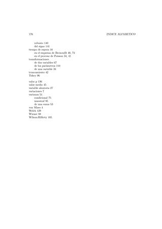 176
robusto 140
del signo 141
tiempo de espera 16
en el esquema de Bernouilli 40, 74
en el proceso de Poisson 34, 41
transformaciones
de dos variables 67
de los par´metros 110
a
de una variable 34
truncamiento 42
Tukey 96
valor p 136
valor medio 45
variable aleatoria 27
variaciones 7
varianza 51
condicional 75
muestral 95
de una suma 53
von Mises 4
Welch 129
Wiener 88
Wilson-Hilferty 165

INDICE ALFABETICO

 