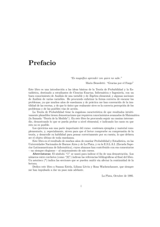 Prefacio
“Es magn´ﬁco aprender con quien no sabe.”
ı
Mario Benedetti: “Gracias por el Fuego”
Este libro es una introducci´n a las ideas b´sicas de la Teor´ de Probabilidad y la Eso
a
ıa
tad´
ıstica, destinado a estudiantes de Ciencias Exactas, Inform´tica e Ingenier´ con un
a
ıa,
´
buen conocimiento de An´lisis de una variable y de Algebra elemental, y algunas nociones
a
de An´lisis de varias variables. He procurado enfatizar la forma correcta de encarar los
a
problemas, ya que muchos a˜os de ense˜anza y de pr´ctica me han convencido de la inun
n
a
tilidad de las recetas, y de que lo unico que realmente sirve es la correcta percepci´n de los
´
o
problemas y de las posibles v´ de acci´n.
ıas
o
La Teor´a de Probabilidad tiene la enga˜osa caracter´stica de que resultados intuitiı
n
ı
vamente plausibles tienen demostraciones que requieren conocimientos avanzados de Matem´tica
a
(la llamada “Teor´a de la Medida”). En este libro he procurado seguir un camino intermeı
dio, demostrando lo que se pueda probar a nivel elemental, e indicando los casos en que
esto no es posible.
Los ejercicios son una parte importante del curso: contienen ejemplos y material complementario, y, especialmente, sirven para que el lector compruebe su comprensi´n de la
o
teor´a, y desarrolle su habilidad para pensar correctamente por su cuenta, lo que debiera
ı
ser el objeto ultimo de toda ense˜anza.
´
n
Este libro es el resultado de muchos a˜os de ense˜ar Probabilidad y Estad´
n
n
ıstica, en las
Universidades Nacionales de Buenos Aires y de La Plata, y en la E.S.L.A.I. (Escuela Superior Latinoamericana de Inform´tica), cuyos alumnos han contribuido con sus comentarios
a
–no siempre elogiosos– al mejoramiento de mis cursos.
Abreviaturas: El s´mbolo “ ” se usar´ para indicar el ﬁn de una demostraci´n. Los
ı
a
o
n´meros entre corchetes (como “[8]”) indican las referencias bibliogr´ﬁcas al ﬁnal del libro.
u
a
Un asterisco (*) indica las secciones que se pueden omitir sin afectar la continuidad de la
lectura.
Dedico este libro a Susana Estela, Liliana Litvin y Rosa Wachenchauzer, que siempre
me han impulsado a dar un paso m´s adelante.
a
La Plata, Octubre de 1995.

i

 