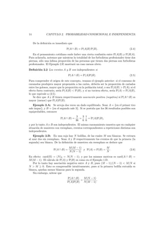 14

CAP´
ıTULO 2. PROBABILIDAD CONDICIONAL E INDEPENDENCIA
De la deﬁnici´n es inmediato que
o
P(A ∩ B) = P(A|B) P(B).

(2.4)

En el pensamiento cotidiano suele haber una cierta confusi´n entre P(A|B) y P(B|A).
o
Para aclararla, notemos que mientras la totalidad de los futbolistas profesionales tiene dos
piernas, s´lo una ´
o
ınﬁma proporci´n de las personas que tienen dos piernas son futbolistas
o
profesionales. El Ejemplo 2.E mostrar´ un caso menos obvio.
a
Deﬁnici´n 2.2 Los eventos A y B son independientes si
o
P(A ∩ B) = P(A)P(B).

(2.5)

Para comprender el origen de este concepto, veamos el ejemplo anterior: si el consumo de
caramelos produjera mayor propensi´n a las caries, deber´ ser la proporci´n de cariados
o
ıa
o
entre los golosos, mayor que la proporci´n en la poblaci´n total, o sea P(A|B) > P(A); si el
o
o
efecto fuera contrario, ser´a P(A|B) < P(B), y si no tuviera efecto, ser´ P(A) = P(A|B),
ı
ıa
lo que equivale a (2.5).
Se dice que A y B tienen respectivamente asociaci´n positiva (negativa) si P(A ∩ B) es
o
mayor (menor) que P(A)P(B).
Ejemplo 2.A: Se arroja dos veces un dado equilibrado. Sean A = {en el primer tiro
sale impar}, y B = {en el segundo sale 3}. Si se postula que los 36 resultados posibles son
equiprobables, entonces
P(A ∩ B) =

3 1
3
=
= P(A)P(B),
36
6 6

y por lo tanto A y B son independientes. El mismo razonamiento muestra que en cualquier
situaci´n de muestreo con reemplazo, eventos correspondientes a repeticiones distintas son
o
independientes.
Ejemplo 2.B: En una caja hay N bolillas, de las cuales M son blancas. Se extraen
al azar dos sin reemplazo. Sean A y B respectivamente los eventos de que la primera (la
segunda) sea blanca. De la deﬁnici´n de muestreo sin reemplazo se deduce que
o
P(A ∩ B) =

M (M − 1)
M
y P(A) = P(B) =
.
N (N − 1)
N

(2.6)

En efecto: card( ) = (N )2 = N(N − 1); y por los mismos motivos es card(A ∩ B) =
M (M − 1). El c´lculo de P(A) y P(B) es como en el Ejemplo 1.D.
a
Por lo tanto hay asociaci´n negativa entre A y B, pues (M − 1)/(N − 1) < M/N si
o
N > M ≥ 0. Esto es comprensible intuitivamente, pues si la primera bolilla extra´da es
ı
blanca, quedan menos blancas para la segunda.
Sin embargo, n´tese que
o
M (N − 1)
P(A ∩ B)
=
,
P(A)P(B)
N (M − 1)

 