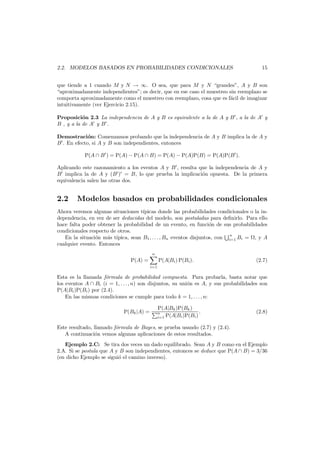 2.2. MODELOS BASADOS EN PROBABILIDADES CONDICIONALES

15

que tiende a 1 cuando M y N → ∞. O sea, que para M y N “grandes”, A y B son
“aproximadamente independientes”; es decir, que en ese caso el muestreo sin reemplazo se
comporta aproximadamente como el muestreo con reemplazo, cosa que es f´cil de imaginar
a
intuitivamente (ver Ejercicio 2.15).
Proposici´n 2.3 La independencia de A y B es equivalente a la de A y B , a la de A y
o
B , y a la de A y B .
Demostraci´n: Comenzamos probando que la independencia de A y B implica la de A y
o
B . En efecto, si A y B son independientes, entonces
P(A ∩ B ) = P(A) − P(A ∩ B) = P(A) − P(A)P(B) = P(A)P(B ).
Aplicando este razonamiento a los eventos A y B , resulta que la independencia de A y
B implica la de A y (B ) = B, lo que prueba la implicaci´n opuesta. De la primera
o
equivalencia salen las otras dos.

2.2

Modelos basados en probabilidades condicionales

Ahora veremos algunas situaciones t´picas donde las probabilidades condicionales o la inı
dependencia, en vez de ser deducidas del modelo, son postuladas para deﬁnirlo. Para ello
hace falta poder obtener la probabilidad de un evento, en funci´n de sus probabilidades
o
condicionales respecto de otros.
n
En la situaci´n m´s t´pica, sean B1 , . . . , Bn eventos disjuntos, con i=1 Bi = , y A
o
a ı
cualquier evento. Entonces
n

P(A) =

P(A|Bi ) P(Bi ).

(2.7)

i=1

Esta es la llamada f´rmula de probabilidad compuesta. Para probarla, basta notar que
o
los eventos A ∩ Bi (i = 1, . . . , n) son disjuntos, su uni´n es A, y sus probabilidades son
o
P(A|Bi )P(Bi ) por (2.4).
En las mismas condiciones se cumple para todo k = 1, . . . , n:
P(Bk |A) =

P(A|Bk )P(Bk )
.
n
i=1 P(A|Bi )P(Bi )

(2.8)

Este resultado, llamado f´rmula de Bayes, se prueba usando (2.7) y (2.4).
o
A continuaci´n vemos algunas aplicaciones de estos resultados.
o
Ejemplo 2.C: Se tira dos veces un dado equilibrado. Sean A y B como en el Ejemplo
2.A. Si se postula que A y B son independientes, entonces se deduce que P(A ∩ B) = 3/36
(en dicho Ejemplo se sigui´ el camino inverso).
o

 