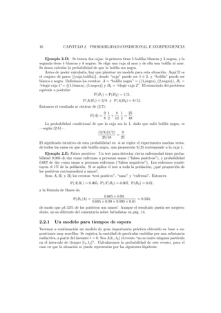 16

CAP´
ıTULO 2. PROBABILIDAD CONDICIONAL E INDEPENDENCIA

Ejemplo 2.D: Se tienen dos cajas: la primera tiene 5 bolillas blancas y 3 negras, y la
segunda tiene 4 blancas y 8 negras. Se elige una caja al azar y de ella una bolilla al azar.
Se desea calcular la probabilidad de que la bolilla sea negra.
Antes de poder calcularla, hay que plantear un modelo para esta situaci´n. Aqu´ es
o
ı
el conjnto de pares {(caja,bolilla)}, donde “caja” puede ser 1 ´ 2, y “bolilla” puede ser
o
blanca o negra. Deﬁnimos los eventos: A = “bolilla negra” = {(1,negra), (2,negra)}, B1 =
“elegir caja 1”= {(1,blanca), (1,negra)} y B2 = “elegir caja 2”. El enunciado del problema
equivale a postular:
P(B1 ) = P(B2 ) = 1/2,
P(A|B1 ) = 3/8 y P(A|B2 ) = 8/12.
Entonces el resultado se obtiene de (2.7):
P(A) =

3 1
8 1
25
+
= .
8 2 12 2
48

La probabilidad condicional de que la caja sea la 1, dado que sali´ bolilla negra, es
o
–seg´n (2.8)–
u
9
(3/8)(1/2)
= .
25/48
25
El signiﬁcado intuitivo de esta probabilidad es: si se repite el experimento muchas veces,
de todos los casos en que sale bolilla negra, una proporci´n 9/25 corresponde a la caja 1.
o
Ejemplo 2.E: Falsos positivos Un test para detectar cierta enfermedad tiene probabilidad 0.005 de dar como enfermas a personas sanas (“falsos positivos”), y probabilidad
0.007 de dar como sanas a personas enfermas (“falsos negativos”). Los enfermos constituyen el 1% de la poblaci´n. Si se aplica el test a toda la poblaci´n, ¿qu´ proporci´n de
o
o
e
o
los positivos corresponder´ a sanos?.
a
Sean A, B1 y B2 los eventos “test positivo”, “sano” y “enfermo”. Entonces
P(A|B1 ) = 0.005, P(A |B2 ) = 0.007, P(B2 ) = 0.01;
y la f´rmula de Bayes da
o
P(B1 |A) =

0.005 × 0.99
= 0.333;
0.005 × 0.99 + 0.993 × 0.01

de modo que ¡el 33% de los positivos son sanos!. Aunque el resultado pueda ser sorprendente, no es diferente del comentario sobre futbolistas en p´g. 14.
a

2.2.1

Un modelo para tiempos de espera

Veremos a continuaci´n un modelo de gran importancia pr´ctica obtenido en base a suo
a
posiciones muy sencillas. Se registra la cantidad de part´
ıculas emitidas por una substancia
radiactiva, a partir del instante t = 0. Sea A(t1 , t2 ) el evento “no se emite ninguna part´cula
ı
en el intervalo de tiempo [t1 , t2 )”. Calcularemos la probabilidad de este evento, para el
caso en que la situaci´n se puede representar por las siguientes hip´tesis:
o
o

 