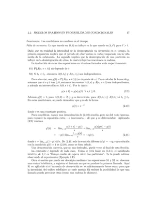 2.2. MODELOS BASADOS EN PROBABILIDADES CONDICIONALES

17

Invariancia: Las condiciones no cambian en el tiempo
Falta de memoria: Lo que sucede en [0, t) no inﬂuye en lo que sucede en [t, t ) para t > t.
Dado que en realidad la intensidad de la desintegraci´n va decayendo en el tiempo, la
o
primera suposici´n implica que el per´
o
ıodo de observaci´n es corto comparado con la vida
o
media de la substancia. La segunda implica que la desintegraci´n de una part´
o
ıcula no
inﬂuye en la desintegraci´n de otras, lo cual excluye las reacciones en cadena.
o
La traducci´n de estas dos suposiciones en t´rminos formales ser´ respectivamente:
o
e
ıa
S1) P{A(s, s + t)} no depende de s
S2) Si t1 < t2 , entonces A(0, t1 ) y A(t1 , t2 ) son independientes.
Para abreviar, sea g(t) = P{A(s, s + t)} (no depende de s). Para calcular la forma de g,
notemos que si s y t son ≥ 0, entonces los eventos A(0, s) y A(s, s + t) son independientes,
y adem´s su intersecci´n es A(0, s + t). Por lo tanto:
a
o
g(s + t) = g(s) g(t) ∀ s, t ≥ 0.

(2.9)

Adem´s g(0) = 1, pues A(0, 0) = ; y g es decreciente, pues A(0, t1 ) ⊇ A(0, t2 ) si t1 ≤ t2 .
a
En estas condiciones, se puede demostrar que g es de la forma
g(t) = e−ct

(2.10)

donde c es una constante positiva.
Para simpliﬁcar, damos una demostraci´n de (2.10) sencilla, pero no del todo rigurosa,
o
pues requiere la suposici´n extra –e innecesaria– de que g es diferenciable. Aplicando
o
(2.9) tenemos
g(t + s) − g(t)
g(s)g(t) − g(t)
= l´ms→0
ı
s
s
1 − g(s)
= −g(t) l´ s→0
ım
= −cg(t),
s

g (t) = l´ s→0
ım

(2.11)

donde c = l´ms→0 (1−g(s))/s. De (2.11) sale la ecuaci´n diferencial g = −cg, cuya soluci´n
ı
o
o
con la condici´n g(0) = 1 es (2.10), como es bien sabido.
o
Una demostraci´n correcta, que no usa derivadas, puede verse al ﬁnal de esta Secci´n.
o
o
La constante c depende de cada caso. Como se ver´ luego en (4.14), el signiﬁcado
a
intuitivo de 1/c es “tiempo medio de espera entre dos part´
ıculas”. Se la puede estimar
observando el experimento (Ejemplo 9.E).
Otra situaci´n que puede ser descripta mediante las suposiciones S1 y S2 es: observar
o
una central telef´nica, y registrar el instante en que se produce la primera llamada. Aqu´
o
ı
S1 es aplicable si el intervalo de observaci´n es lo suﬁcientemente breve como para que
o
la intensidad del tr´ﬁco telef´nico no var´e mucho; S2 excluye la posibilidad de que una
a
o
ı
llamada pueda provocar otras (como una cadena de chismes).

 