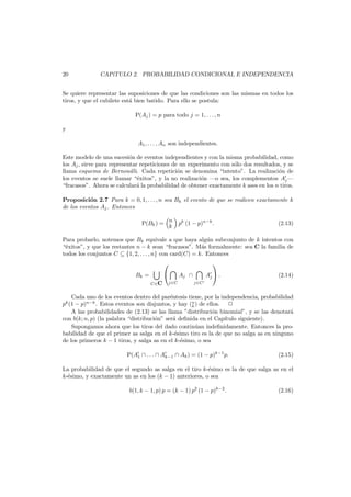 20

CAP´
ıTULO 2. PROBABILIDAD CONDICIONAL E INDEPENDENCIA

Se quiere representar las suposiciones de que las condiciones son las mismas en todos los
tiros, y que el cubilete est´ bien batido. Para ello se postula:
a
P(Aj ) = p para todo j = 1, . . . , n
y
A1 , . . . , An son independientes.
Este modelo de una sucesi´n de eventos independientes y con la misma probabilidad, como
o
los Aj , sirve para representar repeticiones de un experimento con s´lo dos resultados, y se
o
llama esquema de Bernouilli. Cada repetici´n se denomina “intento”. La realizaci´n de
o
o
los eventos se suele llamar “´xitos”, y la no realizaci´n –o sea, los complementos Aj –
e
o
“fracasos”. Ahora se calcular´ la probabilidad de obtener exactamente k ases en los n tiros.
a
Proposici´n 2.7 Para k = 0, 1, . . . , n sea Bk el evento de que se realicen exactamente k
o
de los eventos Aj . Entonces
P(Bk ) = n pk (1 − p)n−k .
k

(2.13)

Para probarlo, notemos que Bk equivale a que haya alg´n subconjunto de k intentos con
u
“´xitos”, y que los restantes n − k sean “fracasos”. M´s formalmente: sea C la familia de
e
a
todos los conjuntos C ⊆ {1, 2, . . . , n} con card(C) = k. Entonces
Bk =
C∈C




j∈C

Aj ∩

j∈C



Aj  .

(2.14)

Cada uno de los eventos dentro del par´ntesis tiene, por la independencia, probabilidad
e
pk (1 − p)n−k . Estos eventos son disjuntos, y hay (n ) de ellos.
k
A las probabilidades de (2.13) se las llama ”distribuci´n binomial”, y se las denotar´
o
a
con b(k; n, p) (la palabra “distribuci´n” ser´ deﬁnida en el Cap´tulo siguiente).
o
a
ı
Supongamos ahora que los tiros del dado contin´an indeﬁnidamente. Entonces la prou
babilidad de que el primer as salga en el k-´simo tiro es la de que no salga as en ninguno
e
de los primeros k − 1 tiros, y salga as en el k-´simo, o sea
e
P(A1 ∩ . . . ∩ Ak−1 ∩ Ak ) = (1 − p)k−1 p.

(2.15)

La probabilidad de que el segundo as salga en el tiro k-´simo es la de que salga as en el
e
k-´simo, y exactamente un as en los (k − 1) anteriores, o sea
e
b(1, k − 1, p) p = (k − 1) p2 (1 − p)k−2 .

(2.16)

 