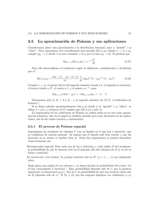 ´
2.5. LA APROXIMACION DE POISSON Y SUS APLICACIONES

2.5

21

La aproximaci´n de Poisson y sus aplicaciones
o

Consideramos ahora una aproximaci´n a la distribuci´n binomial, para n “grande” y p
o
o
“chico”. Para representar esto consideramos una sucesi´n b(k; n, pn ) donde n → ∞ y pn
o
cumple npn → λ, donde λ es una constante > 0 (y por lo tanto pn → 0). Se probar´ que
a
l´mn→∞ b(k; n, pn ) = e−λ
ı

λk
.
k!

(2.17)

Para ello desarrollamos el coeﬁciente seg´n la deﬁnici´n, multiplicando y dividiendo
u
o
por nk :
b(k; n, pn ) =

n(n − 1) . . . (n − k + 1) 1
(npn )k (1 − pn )−k (1 − pn )n .
nk
k!

(2.18)

Cuando n → ∞, el primer factor del segundo miembro tiende a 1, el segundo es constante,
el tercero tiende a λk , el cuarto a 1, y el quinto a e−λ , pues
l´ n→∞ n ln(1 − pn ) = −l´ n→∞ npn = −λ.
ım
ım
Llamaremos p(k; λ) (k = 0, 1, 2, . . .) al segundo miembro de (2.17) (“coeﬁcientes de
Poisson”).
Si se desea calcular aproximadamente b(k; n, p) donde n es “grande” y p “chico”, se
deﬁne λ = p/n, y entonces (2.17) implica que b(k; n, p) ≈ p(k, λ).
La importancia de los coeﬁcientes de Poisson no radica tanto en su uso como aproximaci´n num´rica, sino en su papel en modelos sencillos pero muy frecuentes en las aplicao
e
ciones, dos de los cuales veremos a continuaci´n.
o

2.5.1

El proceso de Poisson espacial

Supongamos un recipiente de volumen V con un l´
ıquido en el que hay n bacterias, que
se consideran de tama˜o puntual. Se supone que el l´
n
ıquido est´ bien batido, y que las
a
bacterias no se atraen ni repelen entre s´. Estas dos suposiciones se pueden formalizar
ı
respectivamente as´:
ı
Homogeneidad espacial: Para cada una de las n bacterias, y cada regi´n D del recipiente,
o
la probabilidad de que la bacteria est´ en D depende s´lo del volumen de D (y no de su
e
o
forma o posici´n)
o
No interacci´n: Los eventos “la j-´sima bacteria est´ en D” (j = 1, . . . , n) son independio
e
a
entes.
Dada ahora una regi´n D con volumen v, se desea calcular la probabilidad del evento “en
o
D hay exactamente k bacterias”. Esta probabilidad depende s´lo de v, por la primera
o
suposici´n; la llamaremos gk (v). Sea h(v) la probabilidad de que una bacteria dada est´
o
e
en D (depende s´lo de v). Si D1 y D2 son dos regiones disjuntas con vol´menes v1 , v2
o
u

 