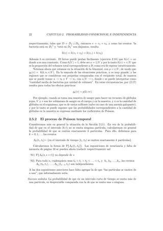 22

CAP´
ıTULO 2. PROBABILIDAD CONDICIONAL E INDEPENDENCIA

respectivamente, tales que D = D1 ∪ D2 , entonces v = v1 + v2 , y como los eventos “la
bacteria est´ en D1 ” y “est´ en D2 ” son disjuntos, resulta
a
a
h(v) = h(v1 + v2 ) = h(v1 ) + h(v2 ).
Adem´s h es creciente. El lector puede probar f´cilmente (ejercicio 2.18) que h(v) = av
a
a
donde a es una constante. Como h(V ) = 1, debe ser a = 1/V y por lo tanto h(v) = v/V que
es la proporci´n del volumen total correspondiente a D, como era de esperar intuitivamente.
o
Notemos ahora que estamos en la situaci´n de la binomial, con p = v/V , de modo que
o
gk (v) = b(k; n, v/V ). En la mayor´ de las situaciones pr´cticas, n es muy grande, y las
ıa
a
regiones que se consideran son peque˜as comparadas con el recipiente total; de manera
n
que se puede tomar n → ∞ y V → ∞, con n/V → c, donde c se puede interpretar como
“cantidad media de bacterias por unidad de volumen”. En estas circunstancias, por (2.17)
resulta para todos los efectos pr´cticos:
a
gk (v) = p(k; cv).
Por ejemplo, cuando se toma una muestra de sangre para hacer un recuento de gl´bulos
o
rojos, V y v son los vol´menes de sangre en el cuerpo y en la muestra, y n es la cantidad de
u
gl´bulos en el organismo, que es de varios millones (salvo en caso de una anemia galopante);
o
y por lo tanto se puede suponer que las probabilidades correspondientes a la cantidad de
gl´bulos en la muestra se expresan mediante los coeﬁcientes de Poisson.
o

2.5.2

El proceso de Poisson temporal

Consideremos m´s en general la situaci´n de la Secci´n 2.2.1. En vez de la probabilia
o
o
dad de que en el intervalo [0, t) no se emita ninguna part´cula, calcularemos en general
ı
la probabilidad de que se emitan exactamente k part´
ıculas. Para ello, deﬁnimos para
k = 0, 1, . . . los eventos
Ak (t1 , t2 )= {en el intervalo de tiempo [t1 , t2 ) se emiten exactamente k part´
ıculas}.
Calcularemos la forma de P{Ak (t1 , t2 )}. Las suposiciones de invariancia y falta de
memoria de p´gina 16 se pueden ahora traducir respectivamente as´:
a
ı
S1) P{Ak (s, s + t)} no depende de s
S2) Para todo n, cualesquiera sean t0 < t1 < t2 < . . . < tn y k1 , k2 , . . . , kn , los eventos
Ak1 (t0 , t1 ), . . . , Akn (tn−1 , tn ) son independientes.
A las dos suposiciones anteriores hace falta agregar la de que “las part´
ıculas se emiten de
a una”, que informalmente ser´a:
ı
Sucesos aislados La probabilidad de que en un intervalo corto de tiempo se emita m´s de
a
una part´
ıcula, es despreciable comparada con la de que se emita una o ninguna.

 