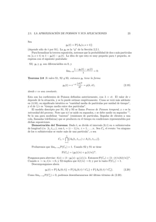 ´
2.5. LA APROXIMACION DE POISSON Y SUS APLICACIONES

23

Sea
gk (t) = P{Ak (s, s + t)}
(depende s´lo de t por S1). La g0 es la “g” de la Secci´n 2.2.1.
o
o
Para formalizar la tercera suposici´n, notemos que la probabilidad de dos o m´s part´
o
a
ıculas
en [s, s + t) es 1 − g0 (t) − g1 (t). La idea de que esto es muy peque˜o para t peque˜o, se
n
n
expresa con el siguiente postulado:
S3) g0 y g1 son diferenciables en 0, y
l´ t→0
ım

1 − g0 (t) − g1 (t)
= 0.
t

Teorema 2.8 Si valen S1, S2 y S3, entonces gk tiene la forma
gk (t) = e−ct

(ct)k
= p(k, ct),
k!

(2.19)

donde c es una constante.
Esto son los coeﬁcientes de Poisson deﬁnidos anteriormente, con λ = ct. El valor de c
depende de la situaci´n, y se lo puede estimar emp´ricamente. Como se ver´ m´s adelante
o
ı
a a
en (4.16), su signiﬁcado intuitivo es “cantidad media de part´culas por unidad de tiempo”,
ı
y el de 1/c es “tiempo medio entre dos part´culas”.
ı
El modelo descripto por S1, S2 y S3 se llama Proceso de Poisson temporal, y c es la
intensidad del proceso. Note que si t se mide en segundos, c se debe medir en segundos−1 .
Se lo usa para modelizar “sucesos” (emisiones de part´
ıculas, llegadas de clientes a una
cola, llamadas telef´nicas) que se producen en el tiempo en condiciones representables por
o
dichas suposiciones.
Demostraci´n del Teorema: Dado t, se divide el intervalo [0, t) en n subintervalos
o
de longitud t/n: [ti , ti+1 ), con ti = (i − 1)/n, i = 1, . . . , n. Sea Cn el evento “en ninguno
de los n subintervalos se emite m´s de una part´cula”, o sea
a
ı
n

Cn =
i=1

{A0 (ti , ti+1 ) ∪ A1 (ti , ti+1 )}.

Probaremos que l´mn→∞ P(Cn ) = 1. Usando S2 y S1 se tiene
ı
P(Cn ) = (g0 (t/n) + g1 (t/n))n .
Pongamos para abreviar: h(s) = (1−g0 (s)−g1 (s))/s. Entonces P(Cn ) = {1−(t/n)h(t/n)}n .
Cuando n → ∞, t/n → 0, y S3 implica que h(t/n) → 0; y por lo tanto P(Cn ) → 1.
Descompongamos ahora
gk (t) = P{Ak (0, t)} = P{Ak (0, t) ∩ Cn } + P{Ak (0, t) ∩ Cn }.
Como l´mn→∞ P(Cn ) = 0, podemos desembarazarnos del ultimo t´rmino de (2.20).
ı
´
e

(2.20)

 
