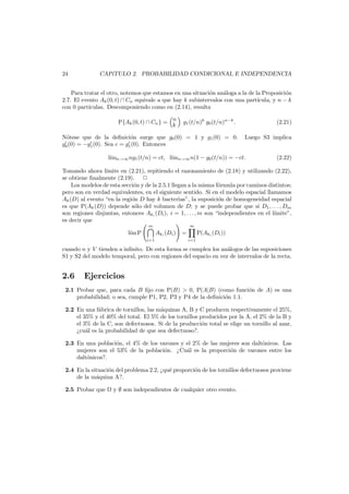 24

CAP´
ıTULO 2. PROBABILIDAD CONDICIONAL E INDEPENDENCIA

Para tratar el otro, notemos que estamos en una situaci´n an´loga a la de la Proposici´n
o
a
o
2.7. El evento Ak (0, t) ∩ Cn equivale a que hay k subintervalos con una part´
ıcula, y n − k
con 0 part´
ıculas. Descomponiendo como en (2.14), resulta
P{Ak (0, t) ∩ Cn } = n
k

g1 (t/n)k g0 (t/n)n−k .

N´tese que de la deﬁnici´n surge que g0 (0) = 1 y g1 (0) = 0.
o
o
g0 (0) = −g1 (0). Sea c = g1 (0). Entonces

(2.21)
Luego S3 implica

l´mn→∞ ng1 (t/n) = ct, l´mn→∞ n(1 − g0 (t/n)) = −ct.
ı
ı

(2.22)

Tomando ahora l´mite en (2.21), repitiendo el razonamiento de (2.18) y utilizando (2.22),
ı
se obtiene ﬁnalmente (2.19).
Los modelos de esta secci´n y de la 2.5.1 llegan a la misma f´rmula por caminos distintos;
o
o
pero son en verdad equivalentes, en el siguiente sentido. Si en el modelo espacial llamamos
Ak (D) al evento “en la regi´n D hay k bacterias”, la suposici´n de homogeneidad espacial
o
o
es que P(Ak (D)) depende s´lo del volumen de D; y se puede probar que si D1 , . . . , Dm
o
son regiones disjuntas, entonces Aki (Di ), i = 1, . . . , m son “independientes en el l´mite”,
ı
es decir que
m

l´m P
ı

m

Aki (Di )
i=1

=

P(Aki (Di ))
i=1

cuando n y V tienden a inﬁnito. De esta forma se cumplen los an´logos de las suposiciones
a
S1 y S2 del modelo temporal, pero con regiones del espacio en vez de intervalos de la recta.

2.6

Ejercicios

2.1 Probar que, para cada B ﬁjo con P(B) > 0, P(A|B) (como funci´n de A) es una
o
probabilidad; o sea, cumple P1, P2, P3 y P4 de la deﬁnici´n 1.1.
o
2.2 En una f´brica de tornillos, las m´quinas A, B y C producen respectivamente el 25%,
a
a
el 35% y el 40% del total. El 5% de los tornillos producidos por la A, el 2% de la B y
el 3% de la C, son defectuosos. Si de la producci´n total se elige un tornillo al azar,
o
¿cu´l es la probabilidad de que sea defectuoso?.
a
2.3 En una poblaci´n, el 4% de los varones y el 2% de las mujeres son dalt´nicos. Las
o
o
mujeres son el 53% de la poblaci´n. ¿Cu´l es la proporci´n de varones entre los
o
a
o
dalt´nicos?.
o
2.4 En la situaci´n del problema 2.2, ¿qu´ proporci´n de los tornillos defectuosos proviene
o
e
o
de la m´quina A?.
a
2.5 Probar que

y ∅ son independientes de cualquier otro evento.

 