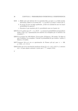 26
2.14

CAP´
ıTULO 2. PROBABILIDAD CONDICIONAL E INDEPENDENCIA
a. Hallar para qu´ valor(es) de k se maximiza b(k; n, p) para n y p dados [ayuda:
e
determinar cu´ndo es el cociente b(k − 1; n, p)/b(k; n, p) mayor o menor que 1].
a

b. Se arroja 12 veces un dado equilibrado. ¿Cu´l es la cantidad de ases con mayor
a
probabilidad de aparecer?.
c. Encontrar k que maximice p(k; λ), procediendo como en el punto (a).

2.15 En (1.7), probar que si N → ∞ y M/N → p, entonces la probabilidad correspondiente
tiende a b(k; n, p) (“aproximaci´n del muestreo sin reemplazo por el muestreo con
o
reemplazo”).
2.16 En un bosque hay 100 elefantes: 50 son grises, 30 blancos y 20 rosados. Se eligen al
azar 9 elefantes, con reemplazo. Calcular la probabilidad de que resulten: 4 grises, 2
blancos y 3 rosados.
2.17 Comparar b(k; n, p) con su aproximaci´n de Poisson p(k, np) para n = 100,
o
p = 0.01, y k = 0, 1, 2.
2.18 Probar que si h es una funci´n mon´tona tal que h(s+t) = h(s)+h(t) ∀ s, t, entonces
o
o
h(t) = at para alguna constante a [notar que e−h(t) cumple (2.10)].
æ

 