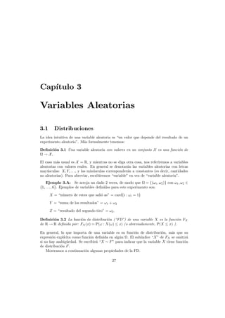 Cap´
ıtulo 3

Variables Aleatorias
3.1

Distribuciones

La idea intuitiva de una variable aleatoria es “un valor que depende del resultado de un
experimento aleatorio”. M´s formalmente tenemos:
a
Deﬁnici´n 3.1 Una variable aleatoria con valores en un conjunto X es una funci´n de
o
o
→ X.
El caso m´s usual es X = R, y mientras no se diga otra cosa, nos referiremos a variables
a
aleatorias con valores reales. En general se denotar´n las variables aleatorias con letras
a
may´sculas: X, Y, . . ., y las min´sculas corresponder´n a constantes (es decir, cantidades
u
u
a
no aleatorias). Para abreviar, escribiremos “variable” en vez de “variable aleatoria”.
Ejemplo 3.A: Se arroja un dado 2 veces, de modo que = {(ω1 , ω2 )} con ω1 , ω2 ∈
{1, . . . , 6}. Ejemplos de variables deﬁnidas para este experimento son:
X = “n´mero de veces que sali´ as” = card{i : ωi = 1}
u
o
Y = “suma de los resultados” = ω1 + ω2
Z = “resultado del segundo tiro” = ω2 .
Deﬁnici´n 3.2 La funci´n de distribuci´n (“FD”) de una variable X es la funci´n FX
o
o
o
o
de R → R deﬁnida por: FX (x) = P(ω : X(ω) ≤ x) (o abreviadamente, P(X ≤ x) ).
En general, lo que importa de una variable es su funci´n de distribuci´n, m´s que su
o
o
a
expresi´n expl´
o
ıcita como funci´n deﬁnida en alg´n . El sub´ndice “X” de FX se omitir´
o
u
ı
a
si no hay ambig¨edad. Se escribir´ “X ∼ F ” para indicar que la variable X tiene funci´n
u
a
o
de distribuci´n F .
o
Mostramos a continuaci´n algunas propiedades de la FD.
o
27

 