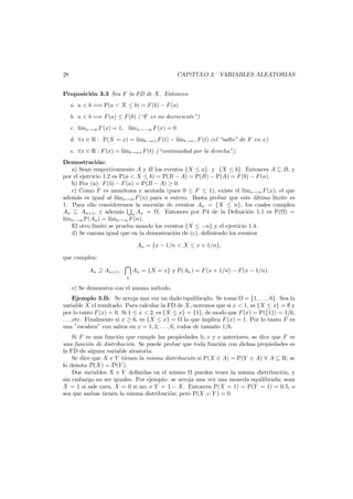 28

CAP´
ıTULO 3. VARIABLES ALEATORIAS

Proposici´n 3.3 Sea F la FD de X. Entonces:
o
a. a < b =⇒ P(a < X ≤ b) = F (b) − F (a)
b. a < b =⇒ F (a) ≤ F (b) (“F es no decreciente”)
c. l´ x→∞ F (x) = 1, l´ x→−∞ F (x) = 0
ım
ım
d. ∀x ∈ R : P(X = x) = l´mt→x+ F (t) − l´mt→x− F (t) (el “salto” de F en x)
ı
ı
e. ∀x ∈ R : F (x) = l´ t→x+ F (t) (“continuidad por la derecha”).
ım
Demostraci´n:
o
a) Sean respectivamente A y B los eventos {X ≤ a} y {X ≤ b}. Entonces A ⊆ B, y
por el ejercicio 1.2 es P(a < X ≤ b) = P(B − A) = P(B) − P(A) = F (b) − F (a).
b) Por (a): F (b) − F (a) = P(B − A) ≥ 0.
c) Como F es mon´tona y acotada (pues 0 ≤ F ≤ 1), existe el l´ x→∞ F (x), el que
o
ım
adem´s es igual al l´ n→∞ F (n) para n entero. Basta probar que este ultimo l´
a
ım
´
ımite es
1. Para ello consideremos la sucesi´n de eventos An = {X ≤ n}, los cuales cumplen
o
An ⊆ An+1 , y adem´s n An = . Entonces por P4 de la Deﬁnici´n 1.1 es P( ) =
a
o
l´mn→∞ P(An ) = l´mn→∞ F (n).
ı
ı
El otro l´
ımite se prueba usando los eventos {X ≤ −n} y el ejercicio 1.4.
d) Se razona igual que en la demostraci´n de (c), deﬁniendo los eventos
o
An = {x − 1/n < X ≤ x + 1/n},
que cumplen:
An ⊇ An+1 ,

n

An = {X = x} y P(An ) = F (x + 1/n) − F (x − 1/n).

e) Se demuestra con el mismo m´todo.
e
Ejemplo 3.B: Se arroja una vez un dado equilibrado. Se toma = {1, . . . , 6}. Sea la
variable X el resultado. Para calcular la FD de X, notemos que si x < 1, es {X ≤ x} = ∅ y
por lo tanto F (x) = 0. Si 1 ≤ x < 2, es {X ≤ x} = {1}, de modo que F (x) = P({1}) = 1/6,
. . . ,etc. Finalmente si x ≥ 6, es {X ≤ x} = lo que implica F (x) = 1. Por lo tanto F es
una ”escalera” con saltos en x = 1, 2, . . . , 6, todos de tama˜o 1/6.
n
Si F es una funci´n que cumple las propiedades b, c y e anteriores, se dice que F es
o
una funci´n de distribuci´n. Se puede probar que toda funci´n con dichas propiedades es
o
o
o
la FD de alguna variable aleatoria.
Se dice que X e Y tienen la misma distribuci´n si P(X ∈ A) = P(Y ∈ A) ∀ A ⊆ R; se
o
lo denota D(X) = D(Y ).
Dos variables X e Y deﬁnidas en el mismo pueden tener la misma distribuci´n, y
o
sin embargo no ser iguales. Por ejemplo: se arroja una vez una moneda equilibrada; sean
X = 1 si sale cara, X = 0 si no; e Y = 1 − X. Entonces P(X = 1) = P(Y = 1) = 0.5, o
sea que ambas tienen la misma distribuci´n; pero P(X = Y ) = 0.
o

 