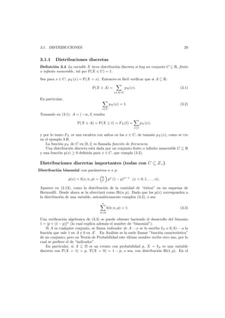29

3.1. DISTRIBUCIONES

3.1.1

Distribuciones discretas

Deﬁnici´n 3.4 La variable X tiene distribuci´n discreta si hay un conjunto C ⊆ R, ﬁnito
o
o
o inﬁnito numerable, tal que P(X ∈ C) = 1.
Sea para x ∈ C: pX (x) = P(X = x). Entonces es f´cil veriﬁcar que si A ⊆ R:
a
P(X ∈ A) =

pX (x).

(3.1)

x∈A∩C

En particular,
pX (x) = 1.

(3.2)

x∈C

Tomando en (3.1): A = (−∞, t] resulta
P(X ∈ A) = P(X ≤ t) = FX (t) =

pX (x);
x≤t

y por lo tanto FX es una escalera con saltos en los x ∈ C, de tama˜o pX (x), como se vio
n
en el ejemplo 3.B.
La funci´n pX de C en [0, 1] es llamada funci´n de frecuencia.
o
o
Una distribuci´n discreta est´ dada por un conjunto ﬁnito o inﬁnito numerable C ⊆ R
o
a
y una funci´n p(x) ≥ 0 deﬁnida para x ∈ C, que cumpla (3.2).
o

Distribuciones discretas importantes (todas con C ⊆ Z+ )

Distribuci´n binomial con par´metros n y p:
o
a

p(x) = b(x; n, p) = n px (1 − p)n−x (x = 0, 1, . . . , n).
x
Aparece en (2.13), como la distribuci´n de la cantidad de “´xitos” en un esquema de
o
e
Bernouilli. Desde ahora se la abreviar´ como Bi(n, p). Dado que los p(x) corresponden a
a
la distribuci´n de una variable, autom´ticamente cumplen (3.2), o sea
o
a
n

b(k; n, p) = 1.

(3.3)

k=0

Una veriﬁcaci´n algebraica de (3.3) se puede obtener haciendo el desarrollo del binomio
o
1 = [p + (1 − p)]n (lo cual explica adem´s el nombre de “binomial”).
a
Si A es cualquier conjunto, se llama indicador de A –y se lo escribe IA o I(A)– a la
funci´n que vale 1 en A y 0 en A . En An´lisis se la suele llamar ”funci´n caracter´stica”
o
a
o
ı
de un conjunto; pero en Teor´ de Probabilidad este ultimo nombre recibe otro uso, por lo
ıa
´
cual se preﬁere el de “indicador”.
En particular, si A ⊆
es un evento con probabilidad p, X = IA es una variable
discreta con P(X = 1) = p, P(X = 0) = 1 − p; o sea, con distribuci´n Bi(1, p). En el
o

 
