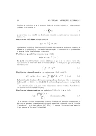 30

CAP´
ıTULO 3. VARIABLES ALEATORIAS

esquema de Bernouilli, si Ai es el evento “´xito en el intento i-´simo”y X es la cantidad
e
e
de ´xitos en n intentos, es
e
n

IAi ;

X=

(3.4)

i=1

y por lo tanto toda variable con distribuci´n binomial se puede expresar como suma de
o
indicadores.
Distribuci´n de Poisson con par´metro λ:
o
a
p(x) = e−λ

λx
(x ≥ 0).
x!

Aparece en el proceso de Poisson temporal como la distribuci´n de la variable “cantidad de
o
sucesos en el intervalo [0, t)”. Se la indicar´ con Po(λ). Es f´cil veriﬁcar (3.2) recordando
a
a
la serie de Taylor para la funci´n exponencial.
o
Distribuci´n geom´trica con par´metro p ∈ (0, 1):
o
e
a
p(x) = p(1 − p)x−1 (x ≥ 1).
En (2.15), es la distribuci´n del n´mero del intento en que se da por primera vez un ´xito
o
u
e
en el esquema de Bernouilli. Se la indicar´ con Ge(p). Es f´cil probar que cumple (3.2),
a
a
recordando que
∞

x=0

(1 − p)x = p−1 .

(3.5)

Distribuci´n binomial negativa con par´metros p ∈ [0, 1] y m ∈ Z+ :
o
a
x
p(x) = p b(m − 1, x − 1, p) = m − 1 pm (1 − p)x−m
−1

(x ≥ m).

(3.6)

Es la distribuci´n de n´mero del intento correspondiente al m-´simo ´xito en un esquema
o
u
e
e
de Bernouilli (ver (2.16) y ejercicio 2.11), de modo que la geom´trica es el caso particular
e
m = 1.
Es necesario probar (3.2), pues podr´ ser que nunca hubiera m ´xitos. Para ello basta
ıa
e
con derivar m veces la identidad (3.5).
Distribuci´n hipergeom´trica con par´metros N, M, n (M ≤ N, n ≤ N):
o
e
a
p(x) =

M
x

N −M
n−x
, (0 ≤ x ≤ m´
ın(n, M )).
N
n

(3.7)

Si se extraen n bolillas sin reemplazo de entre N bolillas, de las cuales exactamente M
son blancas, entonces esta es la distribuci´n de la cantidad de bolillas blancas extra´
o
ıdas
(Ejemplo 1.C). Se la indicar´ con Hi(N, M, n). El nombre “hipergeom´trica” tiene un
a
e
origen ajeno a la Teor´ de Probabilidad.
ıa

 