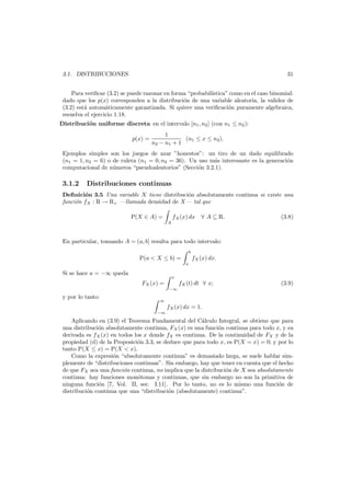 31

3.1. DISTRIBUCIONES

Para veriﬁcar (3.2) se puede razonar en forma “probabil´
ıstica” como en el caso binomial:
dado que los p(x) corresponden a la distribuci´n de una variable aleatoria, la validez de
o
(3.2) est´ autom´ticamente garantizada. Si quiere una veriﬁcaci´n puramente algebraica,
a
a
o
resuelva el ejercicio 1.18.
Distribuci´n uniforme discreta en el intervalo [n1 , n2 ] (con n1 ≤ n2 ):
o
p(x) =

1
(n1 ≤ x ≤ n2 ).
n2 − n1 + 1

Ejemplos simples son los juegos de azar ”honestos”: un tiro de un dado equilibrado
(n1 = 1, n2 = 6) o de ruleta (n1 = 0, n2 = 36). Un uso m´s interesante es la generaci´n
a
o
computacional de n´meros “pseudoaleatorios” (Secci´n 3.2.1).
u
o

3.1.2

Distribuciones continuas

Deﬁnici´n 3.5 Una variable X tiene distribuci´n absolutamente continua si existe una
o
o
funci´n fX : R → R+ –llamada densidad de X– tal que
o
P(X ∈ A) =

A

fX (x) dx ∀ A ⊆ R.

(3.8)

En particular, tomando A = (a, b] resulta para todo intervalo:
b

P(a < X ≤ b) =
Si se hace a = −∞ queda

x

FX (x) =
−∞

y por lo tanto

fX (x) dx.
a

fX (t) dt ∀ x;

(3.9)

∞

fX (x) dx = 1.
−∞

Aplicando en (3.9) el Teorema Fundamental del C´lculo Integral, se obtiene que para
a
una distribuci´n absolutamente continua, FX (x) es una funci´n continua para todo x, y su
o
o
derivada es fX (x) en todos los x donde fX es continua. De la continuidad de FX y de la
propiedad (d) de la Proposici´n 3.3, se deduce que para todo x, es P(X = x) = 0; y por lo
o
tanto P(X ≤ x) = P(X < x).
Como la expresi´n “absolutamente continua” es demasiado larga, se suele hablar simo
plemente de “distribuciones continuas”. Sin embargo, hay que tener en cuenta que el hecho
de que FX sea una funci´n continua, no implica que la distribuci´n de X sea absolutamente
o
o
continua: hay funciones mon´tonas y continuas, que sin embargo no son la primitiva de
o
ninguna funci´n [7, Vol. II, sec. I.11]. Por lo tanto, no es lo mismo una funci´n de
o
o
distribuci´n continua que una “distribuci´n (absolutamente) continua”.
o
o

 