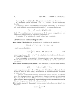 32

CAP´
ıTULO 3. VARIABLES ALEATORIAS

Se puede probar que (3.9) implica (3.8), pero la demostraci´n no es elemental.
o
∞
Si f es cualquier funci´n que cumple f ≥ 0 y −∞ f(x) dx = 1, se dice que f es una
o
densidad.
El n´mero fX (x) no es la probabilidad de nada (podr´a incluso ser > 1). Sin embargo,
u
ı
se le puede hallar una interpretaci´n intuitiva cuando fX es continua. En ese caso
o
P(x − δ < X < x + δ) = 2δfX (x) + o(δ),
donde “o” es un inﬁnit´simo de orden mayor que δ; de manera que fX (x) sirve para
e
aproximar la probabilidad de un “intervalito” alrededor de x.
El sub´ndice “X” se omitir´ de fX cuando no haya lugar a confusi´n.
ı
a
o

Distribuciones continuas importantes
Distribuci´n exponencial con par´metro α > 0: tiene funci´n de distribuci´n
o
a
o
o
F (t) = 1 − e−t/α si t ≥ 0,

F (t) = 0 si t < 0,

y por lo tanto su densidad es
f (t) =

1 −t/α
e
si t ≥ 0,
α

f (t) = 0 si t < 0,

(3.10)

o, m´s compactamente: f(t) = α−1 e−t/α I(t ≥ 0), donde I es el indicador. Se denotar´ a
a
a
esta distribuci´n con Ex(α).
o
En la Secci´n 2.2.1, sea la variable T el instante en que se emite la primera part´cula
o
ı
despu´s del instante 0. Entonces all´ se dedujo que P(T ≥ t) = e−ct , y por lo tanto
e
ı
T ∼ Ex(1/c).

Distribuci´n uniforme (o rectangular) en el intervalo [a, b]. Se deﬁne por su densidad:
o
f(x) =

1
si a ≤ x ≤ b; f (x) = 0 si no;
b−a

o, m´s compactamente, f (x) = (b − a)−1 I(a ≤ x ≤ b). Se la indicar´ con Un(a, b). Cuando
a
a
se hable de “elegir un punto al azar” en un intervalo, se referir´ siempre a la uniforme si
a
no se dice otra cosa.
La aplicaci´n m´s importante se ver´ en generaci´n de n´meros aleatorios, en la Secci´n
o
a
a
o
u
o
3.2.1. Otra situaci´n donde se podr´ aplicar es: el tiempo de espera de un pasajero que
o
ıa
llega a la parada de un tranv´ del que sabe que pasa exactamente cada 10 minutos, pero
ıa
ignora el horario. Una representaci´n de esta ignorancia podr´ obtenerse suponiendo que
o
ıa
el tiempo de espera tiene distribuci´n uniforme en (0,10).
o
Distribuci´n normal (o Gaussiana) Se deﬁne primero la densidad normal t´pica (o stano
ı
dard) como
2
1
ϕ(x) = √ e−x /2 .
2π

 