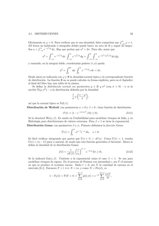 33

3.1. DISTRIBUCIONES
∞

Obviamente es ϕ > 0. Para veriﬁcar que es una densidad, falta comprobar que −∞ ϕ = 1.
(El lector no habituado a integrales dobles puede hacer un acto de f´ y seguir de largo).
e
2
∞
Sea a = −∞ e−x /2 dx. Hay que probar que a2 = 2π. Para ello, notar que
∞

a2 =

e−x

2

∞
/2

e−y

dx

−∞

2

∞
/2

∞

e−(x

dy =

−∞

−∞

2

+y2 )/2

dx dy;

−∞

y tomando, en la integral doble, coordenadas polares (r, φ) queda
2π

a2 =

∞

e−r

dφ
0

2

/2

r dr = 2π.

0

Desde ahora se indicar´n con ϕ y Φ la densidad normal t´pica y la correspondiente funci´n
a
ı
o
de distribuci´n. La funci´n Φ no se puede calcular en forma expl´
o
o
ıcita, pero en el Ap´ndice
e
al ﬁnal del libro hay una tabla de la misma.
Se deﬁne la distribuci´n normal con par´metros µ ∈ R y σ2 (con σ > 0) –y se la
o
a
escribe N(µ, σ2 )– a la distribuci´n deﬁnida por la densidad
o
x−µ
σ

1
ϕ
σ

,

as´ que la normal t´
ı
ıpica es N(0, 1).
Distribuci´n de Weibull con par´metros α > 0 y β > 0 : tiene funci´n de distribuci´n
o
a
o
o
β

F (t) = (1 − e−(t/α) ) I(t ≥ 0).

(3.11)

Se la denotar´ We(α, β). Es usada en Conﬁabilidad para modelizar tiempos de falla, y en
a
Hidrolog´ para distribuciones de valores extremos. Para β = 1 se tiene la exponencial.
ıa
Distribuci´n Gama con par´metros β y α. Primero deﬁnimos la funci´n Gama:
o
a
o
∞

Γ(s) =

us−1 e−u du,

s > 0.

0

Es f´cil veriﬁcar integrando por partes que Γ(s + 1) = sΓ(s). Como Γ(1) = 1, resulta
a
Γ(n) = (n − 1)! para n natural, de modo que esta funci´n generaliza el factorial. Ahora se
o
deﬁne la densidad de la distribuci´n Gama:
o
f (t) =

1
αΓ(β)

t
α

β−1

e−t/α I(t ≥ 0).

(3.12)

Se la indicar´ Ga(α, β). Contiene a la exponencial como el caso β = 1. Se usa para
a
modelizar tiempos de espera. En el proceso de Poisson con intensidad c, sea T el instante
en que se produce el m-´simo suceso. Dado t > 0, sea N la cantidad de sucesos en el
e
intervalo [0, t]. Entonces T > t ⇐⇒ N < m, y como N ∼ Po(ct), es
m−1

1 − FT (t) = P(T > t) =

m−1

p(k; ct) = e−ct
k=0

k=0

(ct)k
,
k!

 