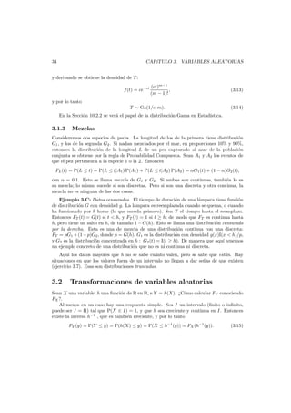 34

CAP´
ıTULO 3. VARIABLES ALEATORIAS

y derivando se obtiene la densidad de T :
f(t) = ce−ct

(ct)m−1
,
(m − 1)!

(3.13)

y por lo tanto
T ∼ Ga(1/c, m).

(3.14)

En la Secci´n 10.2.2 se ver´ el papel de la distribuci´n Gama en Estad´
o
a
o
ıstica.

3.1.3

Mezclas

Consideremos dos especies de peces. La longitud de los de la primera tiene distribuci´n
o
G1 , y los de la segunda G2 . Si nadan mezclados por el mar, en proporciones 10% y 90%,
entonces la distribuci´n de la longitud L de un pez capturado al azar de la poblaci´n
o
o
conjunta se obtiene por la regla de Probabilidad Compuesta. Sean A1 y A2 los eventos de
que el pez pertenezca a la especie 1 o la 2. Entonces
FL (t) = P(L ≤ t) = P(L ≤ t|A1 ) P(A1 ) + P(L ≤ t|A2 ) P(A2 ) = αG1 (t) + (1 − α)G2 (t),
con α = 0.1. Esto se llama mezcla de G1 y G2 . Si ambas son continuas, tambi´n lo es
e
su mezcla; lo mismo sucede si son discretas. Pero si son una discreta y otra continua, la
mezcla no es ninguna de las dos cosas.
Ejemplo 3.C: Datos censurados El tiempo de duraci´n de una l´mpara tiene funci´n
o
a
o
de distribuci´n G con densidad g. La l´mpara es reemplazada cuando se quema, o cuando
o
a
ha funcionado por h horas (lo que suceda primero). Sea T el tiempo hasta el reemplazo.
Entonces FT (t) = G(t) si t < h, y FT (t) = 1 si t ≥ h; de modo que FT es continua hasta
h, pero tiene un salto en h, de tama˜o 1 − G(h). Esto se llama una distribuci´n censurada
n
o
por la derecha. Esta es una de mezcla de una distribuci´n continua con una discreta:
o
FT = pG1 + (1 − p)G2 , donde p = G(h), G1 es la distribuci´n con densidad g(x)I(x < h)/p,
o
y G2 es la distribuci´n concentrada en h : G2 (t) = I(t ≥ h). De manera que aqu´ tenemos
o
ı
un ejemplo concreto de una distribuci´n que no es ni continua ni discreta.
o
Aqu´ los datos mayores que h no se sabe cu´nto valen, pero se sabe que est´n. Hay
ı
a
a
situaciones en que los valores fuera de un intervalo no llegan a dar se˜as de que existen
n
(ejercicio 3.7). Esas son distribuciones truncadas.

3.2

Transformaciones de variables aleatorias

Sean X una variable, h una funci´n de R en R, e Y = h(X). ¿C´mo calcular FY conociendo
o
o
FX ?.
Al menos en un caso hay una respuesta simple. Sea I un intervalo (ﬁnito o inﬁnito,
puede ser I = R) tal que P(X ∈ I) = 1, y que h sea creciente y continua en I. Entonces
existe la inversa h−1 , que es tambi´n creciente, y por lo tanto
e
FY (y) = P(Y ≤ y) = P(h(X) ≤ y) = P(X ≤ h−1 (y)) = FX (h−1 (y)).

(3.15)

 