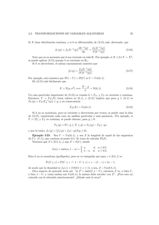 35

3.2. TRANSFORMACIONES DE VARIABLES ALEATORIAS
Si X tiene distribuci´n continua, y si h es diferenciable, de (3.15) sale, derivando, que
o
fY (y) = fX [h−1 (y)]

dh−1 (y)
fX [h−1 (y)]
=
.
dy
h [h−1 (y)]

(3.16)

Note que no es necesario que h sea creciente en todo R. Por ejemplo, si X ≥ 0 e Y = X 2 ,
se puede aplicar (3.15) porque h es creciente en R+ .
Si h es decreciente, el mismo razonamiento muestra que
fY (y) =

fX [h−1 (y)]
.
|h [h−1 (y)]|

(3.17)

Por ejemplo, esto muestra que D(1 − U) = D(U ) si U ∼ Un(0, 1).
De (3.15) sale f´cilmente que
a
X ∼ N(µ, σ2 ) ⇐⇒

X −µ
∼ N(0, 1).
σ

(3.18)

Un caso particular importante de (3.15) es cuando h = FX , y FX es creciente y continua.
Entonces, Y = FX (X) toma valores en [0, 1], y (3.15) implica que para y ∈ (0, 1) es
−1
FY (y) = FX (FX (y)) = y; y en consecuencia
FX (X) ∼ Un(0, 1).

(3.19)

Si h no es mon´tona, pero es creciente o decreciente por trozos, se puede usar la idea
o
de (3.17), requiriendo cada caso un an´lisis particular y m´s paciencia. Por ejemplo, si
a
a
Y = |X|, y FX es continua, se puede obtener, para y ≥ 0:
FY (y) = P(−y ≤ X ≤ y) = FX (y) − FX (−y);
y por lo tanto, fY (y) = [fX (y) + fX (−y)] I(y ≥ 0).
Ejemplo 3.D: Sea U ∼ Un(0, 1), y sea Z la longitud de aquel de los segmentos
(0, U ), (U, 1), que contiene al punto 0.5. Se trata de calcular D(Z).
Notemos que Z ∈ [0.5, 1], y que Z = h(U ), donde
h(u) = m´x(u, 1 − u) =
a

u
1−u

si u ≥ 0.5
si u < 0.5.

Esta h no es mon´tona (graf´quela), pero se ve enseguida que para z ∈ [0.5, 1] es
o
ı
P(Z ≤ z) = P(U ≤ z ∩ 1 − U ≤ z) = z − (1 − z) = 2z − 1,
de modo que la densidad es fZ (z) = 2 I(0.5 ≤ z ≤ 1), o sea, Z ∼ Un(0.5, 1).
Otra manera de pensarlo ser´ as´: “si Z = m´x(U, 1 − U), entonces Z es, o bien U ,
ıa ı
a
o bien 1 − U ; y como ambas son Un(0, 1), lo mismo debe suceder con Z”. ¡Pero esto no
coincide con lo obtenido anteriormente!. ¿D´nde est´ el error?.
o
a

 