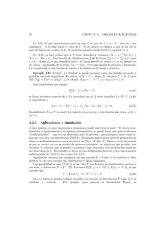 36

CAP´
ıTULO 3. VARIABLES ALEATORIAS

La falla de este razonamiento est´ en que Z es una de U o 1 − U , pero no “una
a
cualquiera”: se la elige seg´n el valor de U . Si en cambio se eligiera a una de las dos al
u
azar sin ﬁjarse en el valor de U , el resultado seguir´ siendo Un(0, 1) (ejercicio 3.4).
ıa
De (3.17) es f´cil probar que si X tiene densidad f , entonces cX ∼ |c|−1 f (x/|c|), y
a
X + c ∼ f (x − c). Una familia de distribuciones f de la forma f (x) = c−1 f0 (x/c) para
c > 0 –donde f0 es una densidad dada– se llama familia de escala, y c es un par´metro
a
de escala. Una familia de la forma f (x) = f0 (x − c) es una familia de posici´n o traslaci´n.
o
o
La exponencial es una familia de escala, y la normal es de escala y posici´n.
o
Ejemplo 3.E: Weibull La Weibull se puede expresar como una familia de escala y
posici´n tomando logaritmos. En efecto, si X ∼ F = We(α, β), entonces Y = ln X tiene
o
y
FD: G(y) = F (ey ) = H((y − µ)/σ) donde H(y) = 1 − e−e , µ = ln α y σ = 1/β.
Una distribuci´n que cumple
o
D(X − c) = D(c − X).

(3.20)

se llama sim´trica respecto de c. Es inmediato que si X tiene densidad f y FD F , (3.20)
e
es equivalente a
F (c + x) + F (c − x) = 1 y f (c + x) = f (c − x) ∀x.

(3.21)

En particular, N(µ, σ2 ) es sim´trica respecto de µ por ser ϕ una funci´n par, o sea, ϕ(x) =
e
o
ϕ(−x).

3.2.1

Aplicaciones a simulaci´n
o

¿C´mo simular en una computadora situaciones donde interviene el azar?. Si bien la como
putadora es (generalmente) un aparato determinista, se puede hacer que genere n´meros
u
“seudoaleatorios” –que no son aleatorios, pero lo parecen– que podemos tomar como valores de variables con distribuci´n Un(0, 1). Abundante informaci´n sobre la generaci´n de
o
o
o
n´meros seudoaleatorios se puede encontrar en [15] y [12, Vol. 2]. Nuestro punto de partida
u
es que se cuenta con un generador de n´meros aleatorios: un algoritmo que produce una
u
sucesi´n de n´meros que se pueden considerar como aleatorios con distribuci´n uniforme
o
u
o
en el intervalo [0, 1]. En realidad, se trata de una distribuci´n discreta, pero pr´cticamente
o
a
indistinguible de Un(0, 1); ver el ejercicio 3.14.
Suponiendo entonces que contamos con una variable U ∼ Un(0, 1), la cuesti´n es c´mo
o
o
obtener de ella una variable con distribuci´n F dada cualquiera.
o
Una posibilidad es usar (3.19) al rev´s. Sea F una funci´n de distribuci´n continua y
e
o
o
creciente, y deﬁnamos X = F −1 (U). Entonces P(X ≤ x) = P(U ≤ F (x)) = F (x), lo que
muestra que
U ∼ Un(0, 1) =⇒ F −1 (U) ∼ F.
(3.22)
De esta forma se pueden obtener variables con funci´n de distribuci´n F dada, si F es
o
o
continua y creciente.
Por ejemplo, para generar la distribuci´n Ex(α), es
o

 