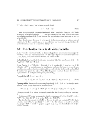 ´
3.3. DISTRIBUCION CONJUNTA DE VARIAS VARIABLES

37

F −1 (u) = − ln(1 − u)α, y por lo tanto se puede deﬁnir
X = − ln(1 − U )α.

(3.23)

Este m´todo se puede extender te´ricamente para F cualquiera (ejercicio 3.20). Pero
e
o
no siempre es pr´ctico calcular F −1 , y en esos casos conviene usar m´todos que usan
a
e
propiedades espec´
ıﬁcas de la F que interesa. Un procedimiento para la normal se ver´ en
a
la Secci´n 5.3.
o
Para distribuciones discretas, el lector puede f´cilmente encontrar un m´todo general
a
e
(ejercicio 3.16). Pero tambi´n puede ser m´s eﬁciente usar caracter´
e
a
ısticas particulares de
las distribuciones, como en los ejercicios 3.18 y 3.19.

3.3

Distribuci´n conjunta de varias variables
o

Si X e Y son dos variables deﬁnidas en el mismo , podemos considerarlas como un par de
variables, o como una funci´n que a cada ω ∈ le asigna el punto del plano de coordenadas
o
(X(w), Y (w)), o sea, una variable aleatoria con valores en R2 .
Deﬁnici´n 3.6 La funci´n de distribuci´n conjunta de (X, Y ) es una funci´n de R2 → R:
o
o
o
o
FX,Y (x, y) = P(X ≤ x ∩ Y ≤ y).
O sea, FX,Y (x, y) = P((X, Y ) ∈ A) donde A es el “rect´ngulo” (−∞, x] × (−∞, y]. El
a
subindice “X, Y ” se omitir´ cuando no haya lugar a confusi´n. As´ como en el caso de una
a
o
ı
variable, conociendo su funci´n de distribuci´n se puede calcular f´cilmente la probabilidad
o
o
a
de un intervalo (propiedad (a) de Prop. 3.3), el siguiente resultado da para dos variables
la probabilidad de cualquier rect´ngulo a partir de FX,Y .
a
Proposici´n 3.7 Si a < b y c < d, es
o
P(a < X ≤ b ∩ c < Y ≤ d) = F (b, d) − F (a, d) − F (b, c) + F (a, c).

(3.24)

Demostraci´n: Basta con descomponer el rect´ngulo (a, b] × (c, d] en “rect´ngulos semio
a
a
inﬁnitos” como los que aparecen en la deﬁnici´n de F :
o
P(a < X ≤ b ∩ c < Y ≤ d) = P(X ≤ b ∩ c < Y ≤ d) − P(X ≤ a ∩ c < Y ≤ d);
y descomponiendo de la misma forma cada uno de los dos t´rminos, se llega al resultado.
e
Se dice que X, Y tienen la misma distribuci´n conjunta que X , Y , si P((X, Y ) ∈ A) =
o
P((X , Y ) ∈ A) ∀ A ⊆ R2 . Se lo escribe D(X, Y ) = D(X , Y ).
La distribuci´n conjunta de (X, Y ) es discreta si existe un conjunto C ⊆ R2 ﬁnito
o
o inﬁnito numerable, tal que P((X, Y ) ∈ C) = 1. En tal caso se usar´ la notaci´n
a
o
pX,Y (x, y) = P(X = x ∩ Y = y) para (x, y) ∈ C, y pX,Y ser´ llamada funci´n de frea
o
cuencia conjunta.

 