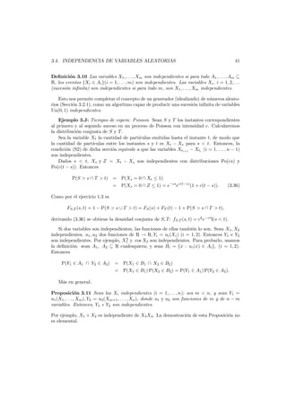 41

3.4. INDEPENDENCIA DE VARIABLES ALEATORIAS

Deﬁnici´n 3.10 Las variables X1 , . . . , Xm son independientes si para todo A1 , . . . , Am ⊆
o
R, los eventos {Xi ∈ Ai }(i = 1, . . . , m) son independientes. Las variables Xi , i = 1, 2, . . .
(sucesi´n inﬁnita) son independientes si para todo m, son X1 , . . . , Xm independientes.
o
Esto nos permite completar el concepto de un generador (idealizado) de n´meros aleatou
rios (Secci´n 3.2.1), como un algoritmo capaz de producir una sucesi´n inﬁnita de variables
o
o
Un(0, 1) independientes.
Ejemplo 3.J: Tiempos de espera: Poisson Sean S y T los instantes correspondientes
al primero y al segundo suceso en un proceso de Poisson con intensidad c. Calcularemos
la distribuci´n conjunta de S y T .
o
Sea la variable Xt la cantidad de part´culas emitidas hasta el instante t, de modo que
ı
la cantidad de part´
ıculas entre los instantes s y t es Xt − Xs para s < t. Entonces, la
condici´n (S2) de dicha secci´n equivale a que las variables Xti+1 − Xti (i = 1, . . . , n − 1)
o
o
son independientes.
Dados s < t, Xs y Z = Xt − Xs son independientes con distribuciones Po(cs) y
Po(c(t − s)). Entonces
P(S > s ∩ T > t) = P(Xs = 0 ∩ Xt ≤ 1)
= P(Xs = 0 ∩ Z ≤ 1) = e−cs ec(t−s) (1 + c(t − s)).

(3.36)

Como por el ejercicio 1.3 es
FS,T (s, t) = 1 − P(S > s ∪ T > t) = FS (s) + FT (t) − 1 + P(S > s ∩ T > t),
derivando (3.36) se obtiene la densidad conjunta de S, T : fS,T (s, t) = c2 e−ct I(s < t).
Si dos variables son independientes, las funciones de ellas tambi´n lo son. Sean X1 , X2
e
independientes, u1 , u2 dos funciones de R → R, Yi = ui (Xi ) (i = 1, 2). Entonces Y1 e Y2
2
son independientes. Por ejemplo, X1 y cos X2 son independientes. Para probarlo, usamos
la deﬁnici´n: sean A1 , A2 ⊆ R cualesquiera; y sean Bi = {x : ui (x) ∈ Ai }, (i = 1, 2).
o
Entonces
P(Y1 ∈ A1 ∩ Y2 ∈ A2 ) = P(X1 ∈ B1 ∩ X2 ∈ B2 )
= P(X1 ∈ B1 ) P(X2 ∈ B2 ) = P(Y1 ∈ A1 ) P(Y2 ∈ A2 ).
M´s en general:
a
Proposici´n 3.11 Sean las Xi independientes (i = 1, . . . , n); sea m < n, y sean Y1 =
o
u1 (X1 , . . . , Xm ), Y2 = u2 (Xm+1 , . . . , Xn ), donde u1 y u2 son funciones de m y de n − m
variables. Entonces, Y1 e Y2 son independientes.
Por ejemplo, X1 + X2 es independiente de X3 X4 . La demostraci´n de esta Proposici´n no
o
o
es elemental.

 