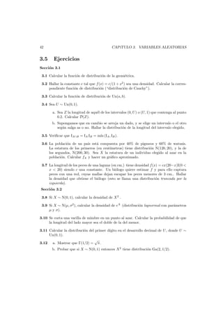 42

3.5

CAP´
ıTULO 3. VARIABLES ALEATORIAS

Ejercicios

Secci´n 3.1
o
3.1 Calcular la funci´n de distribuci´n de la geom´trica.
o
o
e
3.2 Hallar la constante c tal que f (x) = c/(1 + x2 ) sea una densidad. Calcular la correspondiente funci´n de distribuci´n (“distribuci´n de Cauchy”).
o
o
o
3.3 Calcular la funci´n de distribuci´n de Un(a, b).
o
o
3.4 Sea U ∼ Un(0, 1).
a. Sea Z la longitud de aqu´l de los intervalos (0, U ) o (U, 1) que contenga al punto
e
0.2. Calcular D(Z).

b. Supongamos que en cambio se arroja un dado, y se elige un intervalo o el otro
seg´n salga as o no. Hallar la distribuci´n de la longitud del intervalo elegido.
u
o
3.5 Veriﬁcar que IA∩B = IA IB = m´ (IA , IB ).
ın
3.6 La poblaci´n de un pa´ est´ compuesta por 40% de pigmeos y 60% de watusis.
o
ıs
a
La estatura de los primeros (en cent´
ımetros) tiene distribuci´n N(120, 20), y la de
o
los segundos, N(200, 30). Sea X la estatura de un individuo elegido al azar en la
poblaci´n. Calcular fX y hacer un gr´ﬁco aproximado.
o
a
3.7 La longitud de los peces de una laguna (en cm.) tiene densidad f (x) = cx(20−x)I(0 <
x < 20) siendo c una constante. Un bi´logo quiere estimar f y para ello captura
o
peces con una red, cuyas mallas dejan escapar los peces menores de 3 cm.. Hallar
la densidad que obtiene el bi´logo (esto se llama una distribuci´n truncada por la
o
o
izquierda).
Secci´n 3.2
o
3.8 Si X ∼ N(0, 1), calcular la densidad de X 2 .
3.9 Si X ∼ N(µ, σ2 ), calcular la densidad de eX (distribuci´n lognormal con par´metros
o
a
µ y σ).
3.10 Se corta una varilla de mimbre en un punto al azar. Calcular la probabilidad de que
la longitud del lado mayor sea el doble de la del menor.
3.11 Calcular la distribuci´n del primer d´
o
ıgito en el desarrollo decimal de U, donde U ∼
Un(0, 1).
√
3.12 a. Mostrar que Γ(1/2) = π.
b. Probar que si X ∼ N(0, 1) entonces X 2 tiene distribuci´n Ga(2, 1/2).
o

 